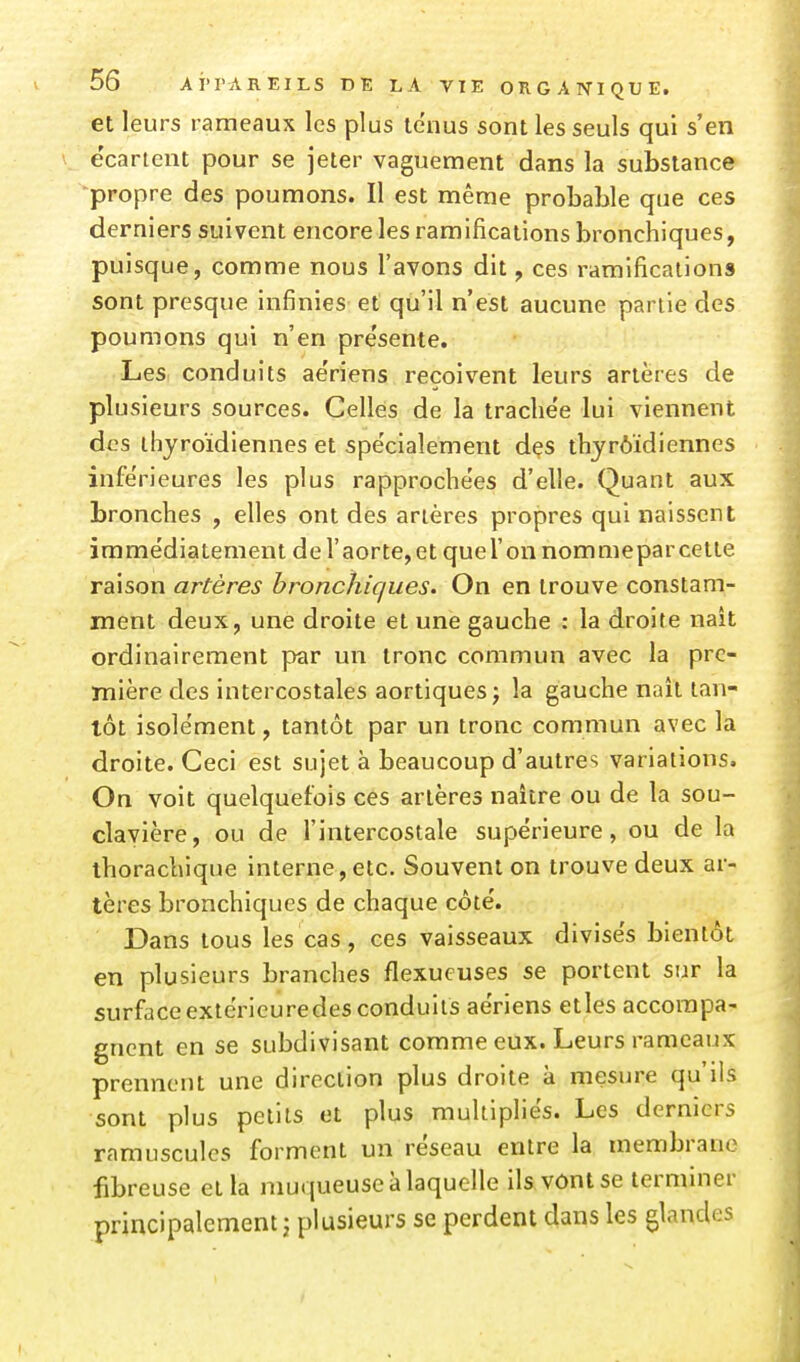 et leurs rameaux les plus tenus sont les seuls qui s'en e'cartent pour se jeter vaguement dans la substance propre des poumons. Il est même probable que ces derniers suivent encore les ramifications bronchiques, puisque, comme nous l'avons dit, ces ramifications sont presque infinies et qu'il n'est aucune partie des poumons qui n'en présente. Les conduits ae'riens reçoivent leurs artères de plusieurs sources. Celles de la trachée lui viennent des thyroïdiennes et spécialement des thyrôïdiennes inférieures les plus rapprochées d'elle. Quant aux bronches , elles ont des artères propres qui naissent immédiatement deraorte,et quel'onnommeparcette raison artères bronchiques. On en trouve constam- ment deux, une droite et une gauche : la droite naît ordinairement par un tronc commun avec la pre- mière des intercostales aortiquesj la gauche naît tan- tôt isolément, tantôt par un tronc commun avec la droite. Ceci est sujet à beaucoup d'autres variations. On voit quelquefois ces artères naître ou de la sou- clavière, ou de l'intercostale supérieure, ou de la ihorachique interne, etc. Souvent on trouve deux ar- tères bronchiques de chaque côté. Dans tous les cas, ces vaisseaux divisés bientôt en plusieurs branches flexucuses se portent sur la surfaceextérieuredes conduits aériens etles accompa- gnent en se subdivisant comme eux. Leurs rameaux prennent une direction plus droite k mesure qu'ils sont plus petits et plus multipliés. Les derniers ramuscules forment un réseau entre la membrane fibreuse et la muqueuse à laquelle ilsvônlse terminer principalement j plusieurs se perdent dans les glandes