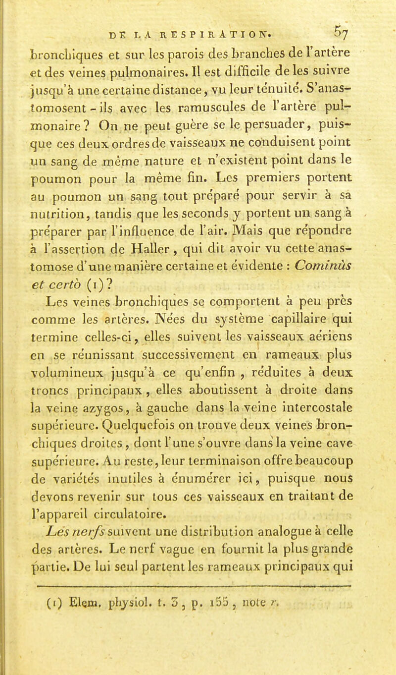 broncLlques et sur les parois des branches de l'artère et des veines pulmonaires. Il est difficile de les suivre jusqu'à une certaine distance, vu leur ténuité. S'anas- tomosent-ils avec les ramuscules de l'artère pul- monaire? On ne peut guère se le persuader, puis- que ces deux ordres de vaisseaux ne conduisent point un sang de même nature et n'existent point dans le poumon pour la même fin. Les premiers portent au poumon un sang tout pre'paré pour servir à sa nutrition, tandis que les seconds y portent un sang à pre'parer par l'influence de l'air. Mais que re'pondre à l'assertion de Haller , qui dit avoir vu cette anas- tomose d'une manière certaine et évidente : Cominùs et certb (i) ? Les veines bronchiques se comportent à peu près comme les artères. Nëes du système capillaire qui termine celles-ci, elles suivent les vaisseaux aériens en se réunissant successivement en rameaux plus volumineux jusqu'à ce qu'enfin , réduites à deux troncs principaux, elles aboutissent à droite dans la veine azygos, à gauche dans la veine intercostale supérieure. Quelquefois on trouve deux veines bron- chiques droites, dont l'une s'ouvre dans la veine cave supérieure. Au reste, leur terminaison offre beaucoup de variétés inutiles à énumérer ici, puisque nous devons revenir sur tous ces vaisseaux en traitant de l'appareil circulatoire. Les nerfs suiwenl une distribution analogue à celle des artères. Le nerf vague en fournit la plus grande partie. De lui seul partent les rameaux principaux qui