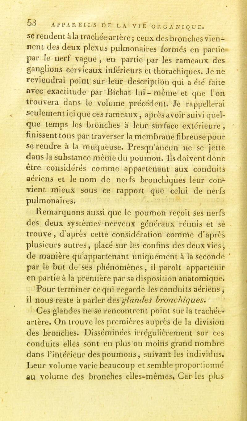 se rendent à la trachee-artère; ceux des bronches vien- nent des deux plexus pulmonaires formés en partie par le nerf vague , en partie par les rameaux des ganglions cervicaux inférieurs et thorachiques. Je ne reviendrai point sur leur description qui a ëië faite avec exactitude par Bichat lui-même et que l'on trouvera dans le volume précèdent. Je rappellerai seulement ici que ces rameaux, après avoir suivi quel- que temps les bronches à lelir surface extérieure, finissent tous par traverser la membrane fibreuse pour se rendre à la muqueuse. Presqu'aucun ne se jette dans la substance même du poumon. Ils doivent donc être considères comme appartenant aux conduits ae'riens et le nom de nerfs bronchiques leur con- vient mieux sous ce rapport que celui de nerfs pulmonaires. Remarquons aussi que le poumon reçoit ses nerfs des deux systèmes nerveux ge'nêraux réunis et sè trouve, d'après celte considération comme d'après plusieurs autres, placé sur les confins des deux vies, de manière qu'appartenant uniquement à la seconde ' par lë but de ses phénomènes, il paroît appartenir en partie à la première par sa disposition anatomique. Polir terminer ce qui regarde les conduits aériens , il rlous reste à parler des glandes bronchiques. Ces glandes ne se rencontrent point sur la trachée- artère. On trouve les premières auprès de la division des bronches. T3isséminées irrégulièrement sur ces conduits elles sont en plus ou moins grand nombre dans l'intérieur des poumons, suivant les individus. Leur volume varie beaucoup et semble proportionne au volume des bronches elles-mêmes» Car les plus