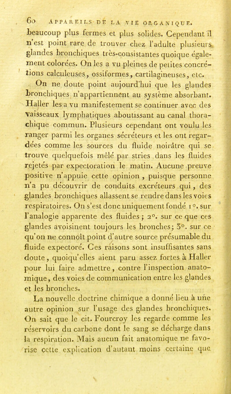 beaucoup plus fermes ei plus solides. Cependant il n'est point rare de trouver chez l'adulte plusieurs glandes bronchiques très-consistantes quoique égale- ment colore'es. On les a vu pleines de petites concré- tions calculeuses, ossiformes, cartilagineuses, etc. On ne doute point aujourd'hui que les glandes bronchiques n'appartiennent au système absorbant. Haller lés a vu manifestement se continuer avec des vaisseaux lymphatiques aboutissant au canal thora- chique commun. Plusieurs cependant ont voulu les ranger parmi les organes sécréteurs et les ont regar- dées comme les sources du fluide noirâtre qui se trouve quelquefois mêlé par stries dans les fluides rejetés par expectoration le matin. Aucune preuve positive n'appuie cette opinion , puisque personne n'a pu découvrir de conduits excréteurs qui, des glandes bronchiques allassent se rendre dans les voies respiratoires. On s'est donc uniquement fondé i^.sur l'analogie apparente des fluides ; 2°. sur ce que ces glandes avoisinent toujours les bronches; 3°. sur ce qu'on ne connoît point d'autre source présumable du fluide expectoré. Ces raisons sont insuffisantes sans cloute , quoiqu'elles aient paru assez fortes à Haller pour lui faire admettre, contre l'inspection anato- inique, des voies de communication entre les glandes et les bronches. La nouvelle doctrine chimique a donné lieu à une autre opinion sur l'usage des glandes bronchiques. On sait que le cit. Fourcroy les regarde comme les réservoirs du carbone dont le sang se décharge dans la respiration. Mais aucun fait anatomJque ne favo- rise cette explication d'autant moins certaine que