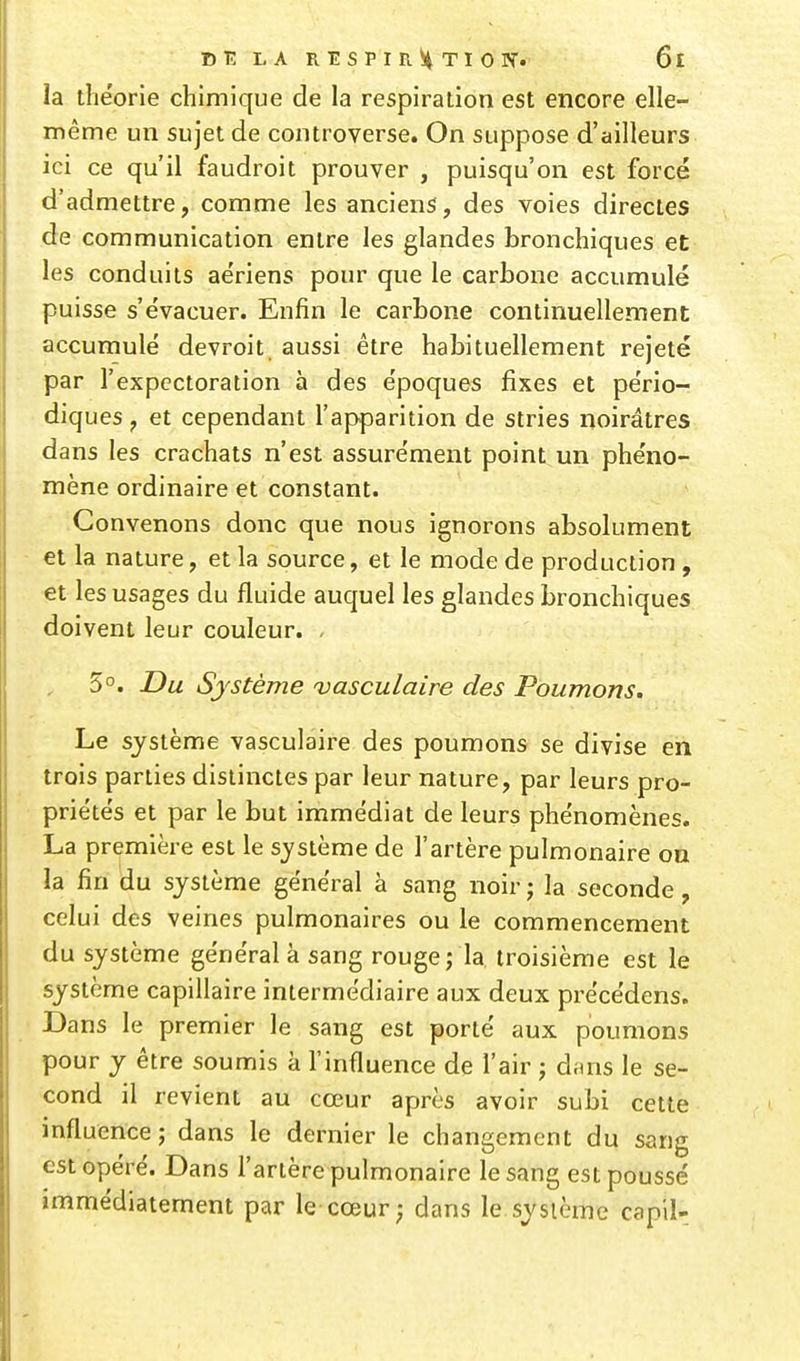 la théorie chimique de la respiration est encore elle- même un sujet de controverse. On suppose d'ailleurs ici ce qu'il faudroit prouver , puisqu'on est forcé d'admettre, comme les anciens, des voies directes de communication entre les glandes bronchiques et les conduits aériens pour que le carbone accumulé puisse s'évacuer. Enfin le carbone continuellement accumulé devroit aussi être habituellement rejeté par l'expectoration à des époques fixes et pério- diques , et cependant l'apparition de stries noirâtres dans les crachats n'est assurément point un phéno- mène ordinaire et constant. Convenons donc que nous ignorons absolument et la nature, et la source, et le mode de production, et les usages du fluide auquel les glandes bronchiques doivent leur couleur. . 5°. Du Système uasculaire des Poumons. Le système vasculaire des poumons se divise en trois parties distinctes par leur nature, par leurs pro- priétés et par le but immédiat de leurs phénomènes. La première est le système de l'artère pulmonaire on la fin du système général à sang noir j la seconde, celui des veines pulmonaires ou le commencement du système général à sang rouge; la troisième est le système capillaire intermédiaire aux deux précédens. Dans le premier le sang est porté aux poumons pour y être soumis à l'influence de l'air ; diuis le se- cond il revient au cœur après avoir subi cette influence ; dans le dernier le changement du sang est opéré. Dans l'artère pulmonaire le sang est poussé immédiatement par le cœur; dans le système capil-