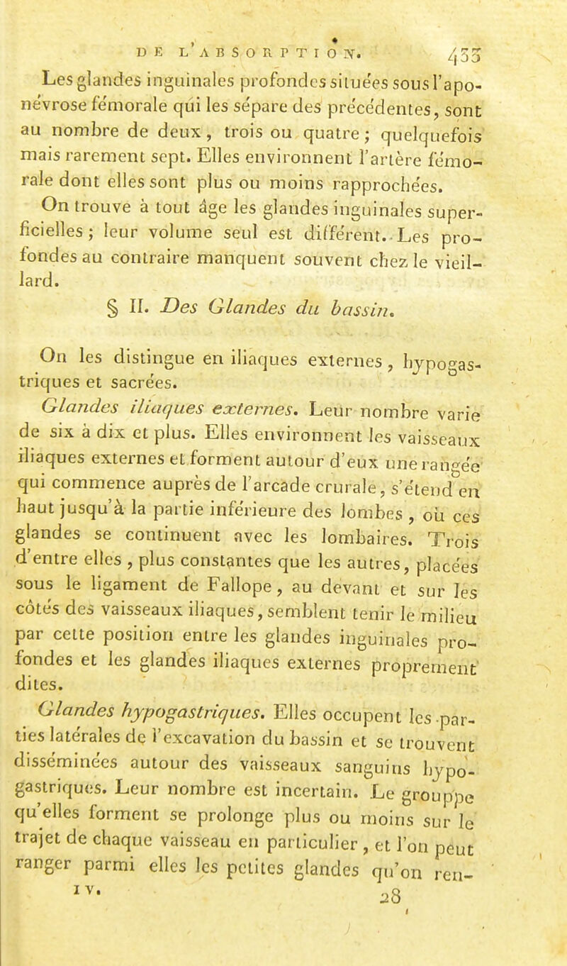 Les glandes inguinales profondes siiuëes sous l'apo- névrose fémorale qui les se'pare des pre'cëdentes, sont au nombre de deux, trois ou quatre ; quelquefois mais rarement sept. Elles environnent l'artère fémo- rale dont elles sont plus ou moins rapproche'es. On trouve à tout âge les glandes inguinales super- ficielles ; leur volume seul est différent. Les pro- fondes au contraire manquent souvent chez le vieil- lard. § II. Des Glandes du bassm. On les distingue en iliaques externes, lijpogas- triques et sacrées. Glandes iliaques externes. Leur nombre varie de six à dix et plus. Elles environnent les vaisseaux iliaques externes et forment autour d'eux unei an'^ee qui commence auprès de l'arcade crurale, s'ëtend en haut jusqu'à la partie inférieure des lombes , où ces glandes se continuent avec les lombaires. Trois d'entre elles , plus constantes que les autres, placées sous le ligament de Fallope, au devant et sur les côtes des vaisseaux iliaques,semblent tenir le milieu par cette position entre les glandes inguinales pro- fondes et les glandes iliaques externes proprement;' dites. Glandes hypogastriques. Elles occupent les par- ties latérales de l'excavation du bassin et se trouvent disséminées autour des vaisseaux sanguins hypo- gastriques. Leur nombre est incertain. Le grouppe qu'elles forment se prolonge plus ou moins sur le trajet de chaque vaisseau en particulier , et l'on peut ranger parmi elles les petites glandes qu'on ren- :28