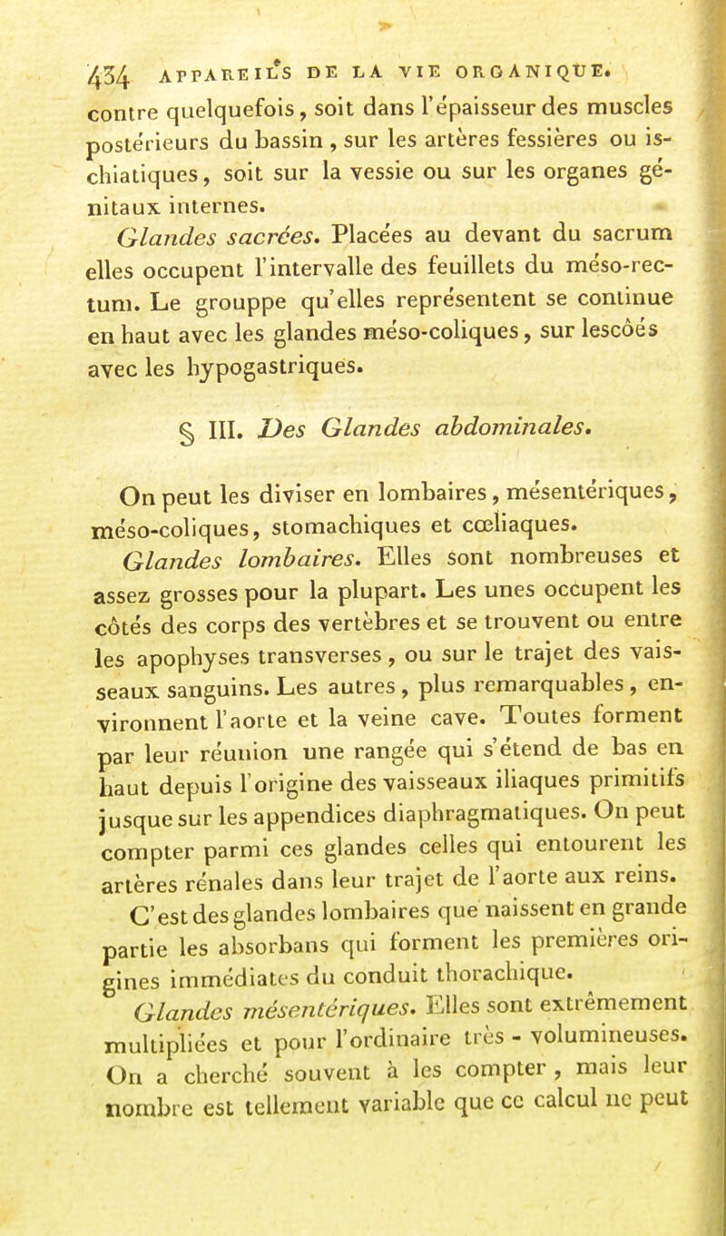 contre quelquefois, soit dans l'épaisseur des muscles postérieurs du bassin , sur les artères fessières ou is- chiatiques, soit sur la vessie ou sur les organes gé- nitaux internes. Glandes sacrées. Placées au devant du sacrum elles occupent l'intervalle des feuillets du méso-rec- tum. Le grouppe qu'elles représentent se continue en haut avec les glandes méso-coliques, sur lescôés avec les hypogastriquês. §) m. Des Glandes abdominales. On peut les diviser en lombaires, mésentériques, méso-coliques, stomachiques et cœliaques. Glandes lombaires. Elles sont nombreuses et assez grosses pour la plupart. Les unes occupent les côtés des corps des vertèbres et se trouvent ou entre les apophyses transverses, ou sur le trajet des vais- seaux sanguins. Les autres, plus remarquables, en- vironnent l'aorte et la veine cave. Toutes forment par leur réunion une rangée qui s'étend de bas en haut depuis l'origine des vaisseaux iUaques primitifs jusque sur les appendices diaphragmaliques. On peut compter parmi ces glandes celles qui entourent les artères rénales dans leur trajet de l'aorte aux reins. C'est des glandes lombaires que naissent en grande partie les absorbans qui forment les premières ori- gines immédiates du conduit thorachique. Glandes mésentériques. Elles sont extrêmement multipliées et pour l'ordinaire très - volumineuses. On a cherché souvent à les compter, mais leur nombre est tellement variable que ce calcul ne peut