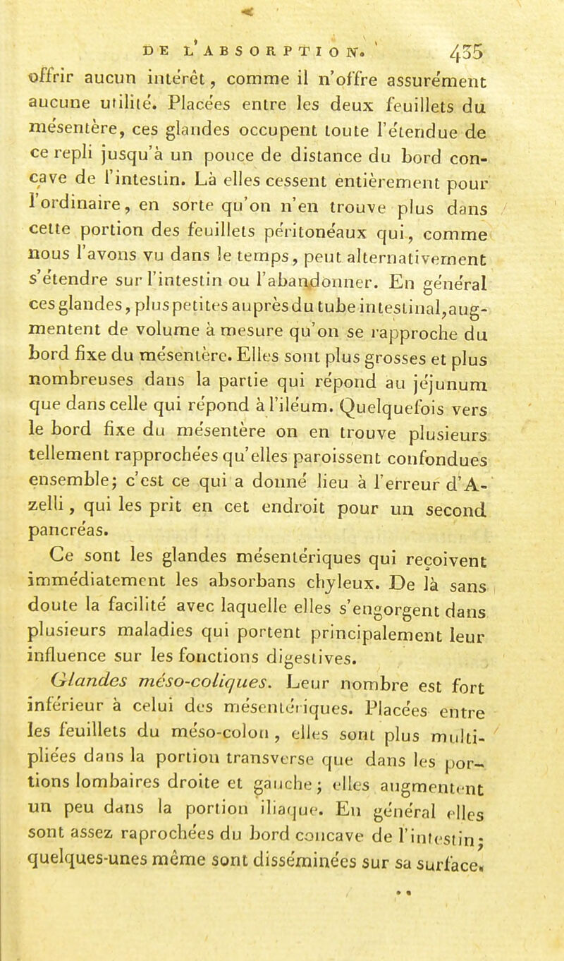 offrir aucun iiuerêt, comme il n'offre assure'ment aucune utiliie. Placées entre les deux feuillets du mésentère, ces glandes occupent toute l'e'tendue de ce repli jusqu'à un pouce de distance du bord con- cave de l'intesiin. Là elles cessent entièrement pour l'ordmaire, en sorte qu'on n'en trouve plus dans cette portion des feuillets peritonëaux qui, comme nous l'avons vu dans le temps, peut alternativement s'e'tendre sur l'intestin ou l'aban^lonner. En gëne'ral ces glandes, plus petites auprès du tube in testinal,aug- mentent de volume à mesure qu'on se rapproche du bord fixe du rae'senière. Elles sont plus grosses et plus nombreuses dans la partie qui répond au jéjunum que dans celle qui répond àl'iléum. Quelquefois vers le bord fixe du mésentère on en trouve plusieurs tellement rapprochées qu'elles paroissent confondues ensemble; c'est ce qui a donné lieu à Terreur d'A- zelli, qui les prit en cet endroit pour un second pancréas. Ce sont les glandes mésentériques qui reçoivent immédiatement les absorbans chyleux. De là sans doute la facilité avec laquelle elles s'engorgent dans plusieurs maladies qui portent principalement leur influence sur les fonctions digesiives. Glandes méso-coliques. Leur nombre est fort inférieur à celui des mésentériques. Placées entre les feuillets du méso-coloti, elles sont plus multi- pliées dans la portion transverse que dans les por- tions lombaires droite et gauche j elles augmentent un peu dans la portion iliaque. En général elles sont assez raprochées du bord concave de l'infcstin* quelques-unes même sont disséminées sur sa surface*