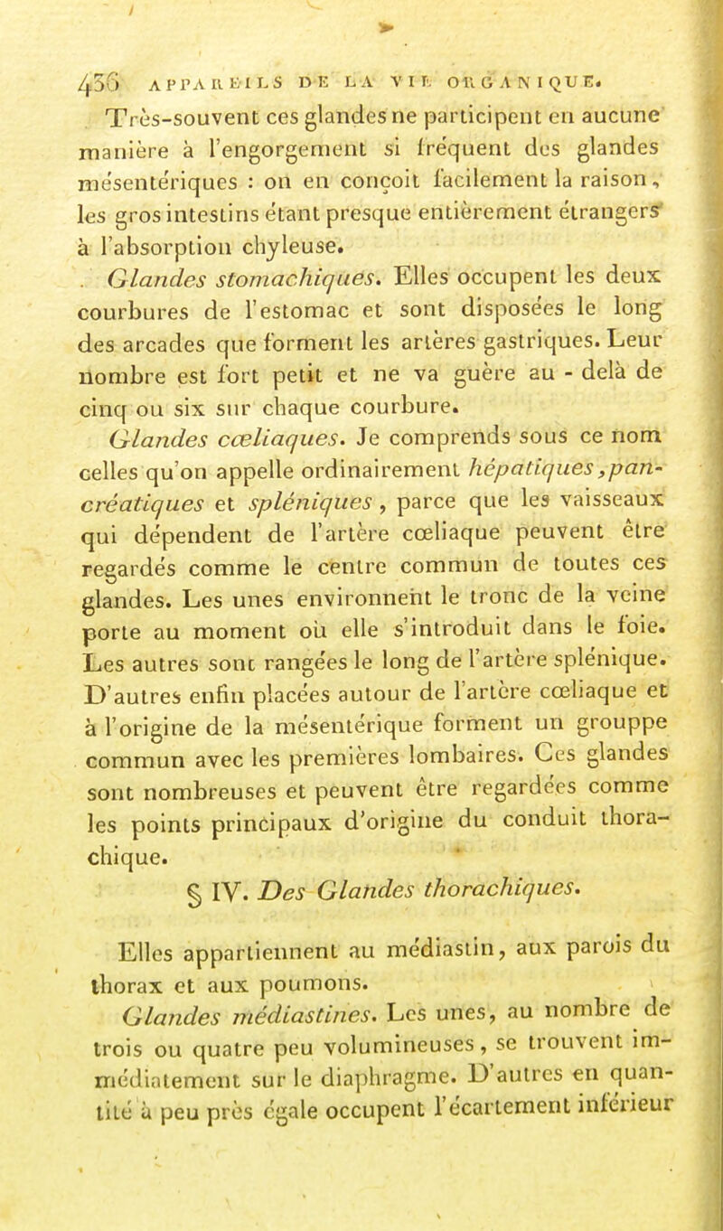 / 456 A P r A II EU. s D E L A V PTv Oft & A N I QU E. Très-souvent ces glandes ne panicipent en aucune manière à l'engorgement si fréquent des glandes mésente'riques : on en conçoit facilement la raison, les gros intestins étant presque entièrement étrangers* à l'absorption chyleuse. . Glandes stomachiques. Elles occupent les deux courbures de l'estomac et sont disposées le long des arcades que forment les artères gastriques. Leur nombre est fort petit et ne va guère au - delà de cinq ou six sur chaque courbure. Glandes cœliaques. Je comprends sous ce nom celles qu'on appelle ordinairement hépatiques,pan- créatiques et spléniques, parce que les vaisseaux qui dépendent de l'artère cœliaque peuvent être regardés comme le centre commun de toutes ces glandes. Les unes environneiit le tronc de la veine porte au moment oii elle s'introduit dans le foie. Les autres sonc rangées le long de l'artère splénique. D'autres enfin placées autour de l'artère cœliaque et à l'origine de la mésentérique forment un grouppe commun avec les premières lombaires. Ces glandes sont nombreuses et peuvent être regardées comme les points principaux d'origine du conduit thora- chique. § IV. Des Glandes thorachiques. Elles appartiennent au médlastin, aux parois du thorax et aux poumons. Glandes médiastines. Les unes, au nombre de trois ou quatre peu volumineuses, se trouvent im- médiatement sur le diaphragme. D'autres eu quan- tité a peu près égale occupent l'écariement inférieur