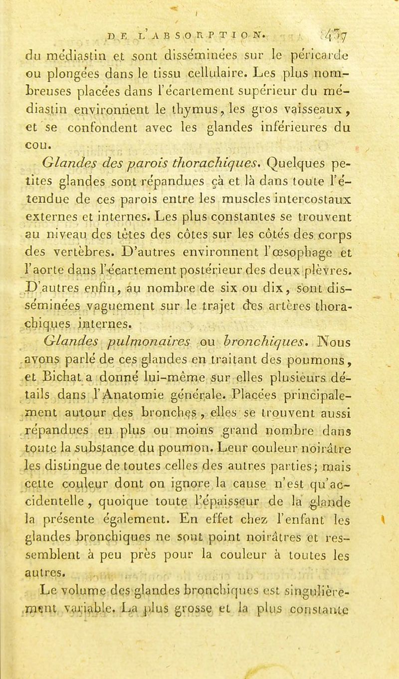 du mediastin et sont disséminées sur le péricarde Gu plongées dans le tissu cellulaire. Les plus nom- breuses placées dans l'écarlement supérieur du raé- diastin environnent le thymus, les gros vaisseaux, et se confondent avec les glandes inférieures du cou. Glandes des parois thorachiques. Quelques pe- tites glandes son;t répandues çà et là dans toute l'é- tendue de ces parois entre les muscles intercostaux externes et internes. Les plus constantes se trouvent au niveau des têtes des côtes sur les côtés des corps des vertèbres. D'autres environnent l'œsophage et l'aorte dans récariement postérieur des deux plèvres. D'autres enfin, au nombre de six ou dix, sont dis- séminées Viaguement sur le trajet des artères thora- çhiqyes internes. Glandes pulmonaires ou bronchiques. Nous avons parlé de ces glandes en traitant des poumons, ,et Bichat a donné lui-même >Sur elles plusieurs dé- tails dans l'Analomie génér^ale. Placées principale- ment autour des bronchas, elles se trouvent aussi répandues en plus ou moins grand nombre dans tQutq la substance du poumon. Leur couleur noirâtre les dislingue de toutes celles des autres parties; mais cette couleur dont on ignore la cause n'est qu'ac- cidentelle , quoique toute l'épaisseur de la .glande la présente également. En effet chez l'enfant les glandes bronchiques ne sont point noirâtres et res- semblent cl peu près pour la couleur à toutes les autres. Le volume des'glandes bronchiques est singulière- :??^.%j'^!>yjifii?:,;^cf',i?'^45 ë^R§^:^ P'-. \^ P^'-'^ coristauic