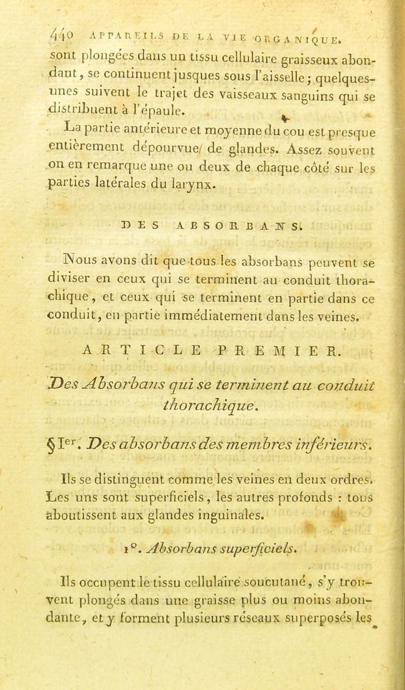 sont plongées dans un tissu cellulaire graisseux abon- V .dant, se continuent jusques sous l'aisselle; quelques- unes suivent le trajet des vaisseaux sanguins qui se •distribuent à l'épaule. ^ La partie antérieure et moyenne du cou est presque entièrement dépourvue/ de glandes. Assez souvent .on en remarque une ou deux de chaque côte sur les parties latérales du larynx. DES ABSORIîAJ>rSw Nous avons dit que tous les absorbans peuvent se diviser en ceux qui se terminent au conduit thora^ chique, et ceux qui se terminent en partie dans ce conduit, en partie immédiatement dans les veines. ARTICLE PREMIER. JDes AhsorhaiLS qui se termiiient au conduit thorachique. Des ahsorhansdes membres inférieurs. Ils se distinguent comme les veines en deux ordres. Les uns sont superficiels, les autres profonds : tous aboutissent aux glandes inguinales. i''. Ahsorhans superficiels. Ils occupent le tissu cellulaire soucutané, s'y trou- vent plongés dans une graisse plus ou moins abon- dante, et y forment plusieurs réseaux superposés les