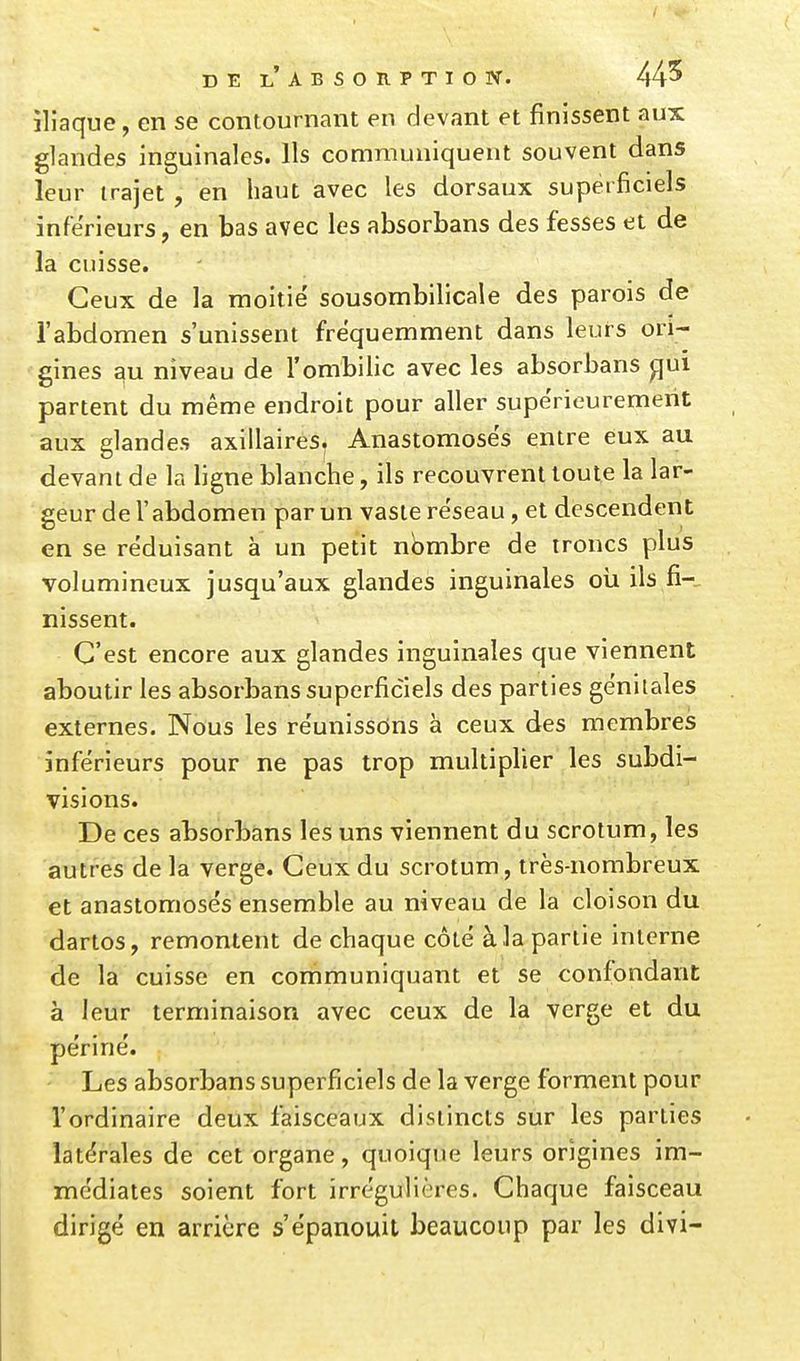 DE LABSORPTIOlV. 445 iliaque, en se contournant en devant et finissent aux glandes inguinales. Ils communiquent souvent dans leur trajet , en haut avec les dorsaux superficiels inférieurs, en bas avec les absorbans des fesses et de la cuisse. Ceux de la moitié sousombilicale des parois de l'abdomen s'unissent fréquemment dans leurs ori- gines au niveau de l'ombilic avec les absorbans ^uî partent du même endroit pour aller supérieurement aux glandes axillaires^ Anastomosés entre eux au devant de la ligne blanche, ils recouvrent toute la lar- geur de l'abdomen par un vaste réseau, et descendent en se réduisant à un petit nombre de troncs plus volumineux jusqu'aux glandes inguinales oii ils fi--^ nissent. C'est encore aux glandes inguinales que viennent aboutir les absorbans superficiels des parties génitales externes. Nous les réunissons à ceux des membres inférieurs pour ne pas trop multiplier les subdi- visions. De ces absorbans les uns viennent du scrotum, les autres de la verge. Ceux du scrotum, très-nombreux et anastomosés ensemble au niveau de la cloison du dartos, remontent de chaque côté à la partie interne de la cuisse en communiquant et se confondant à leur terminaison avec ceux de la verge et du péri né. Les absorbans superficiels de la verge forment pour l'ordinaire deux faisceaux distincts sur les parties latérales de cet organe, quoique leurs origines im- médiates soient fort irrégulières. Chaque faisceau dirigé en arrière s'épanouit beaucoup par les divi-