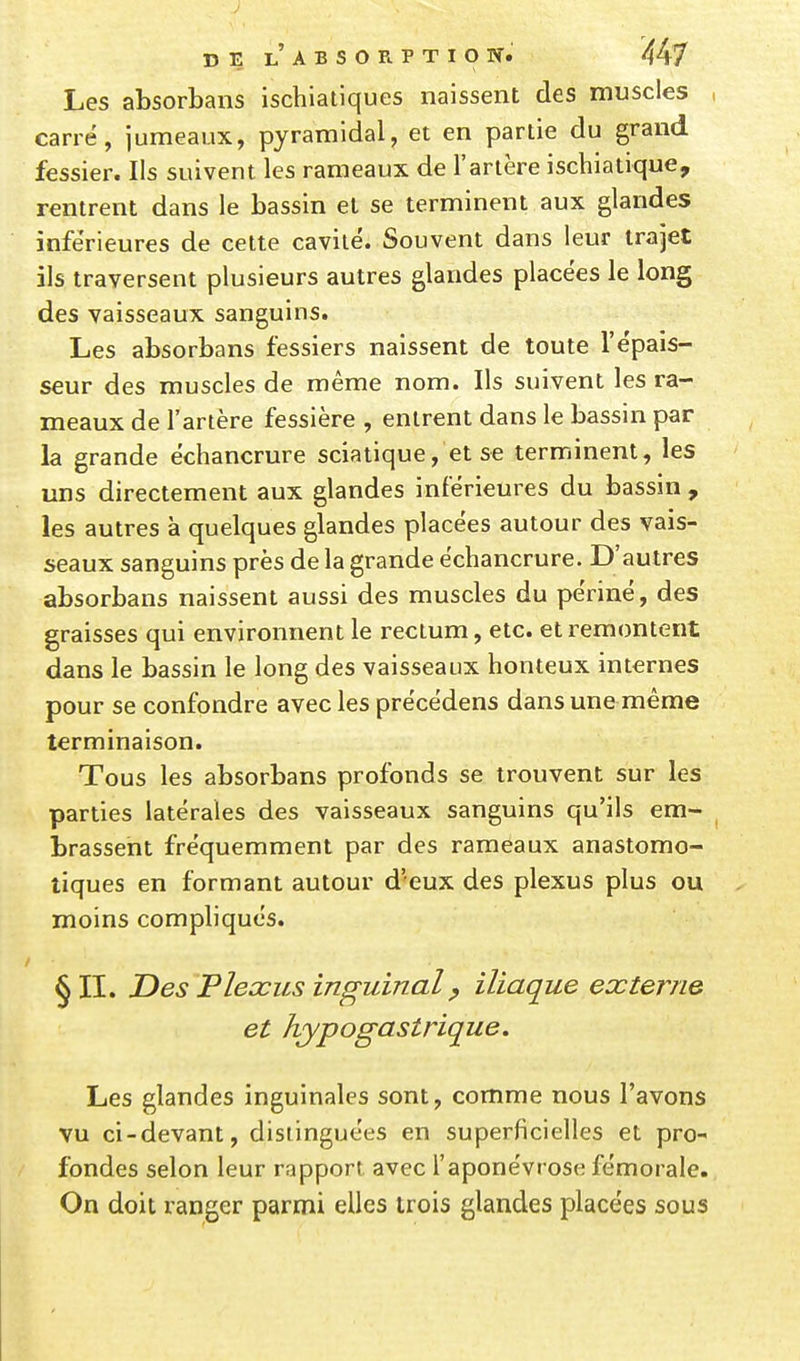 Les absorbans ischialiques naissent des muscles , carré, jumeaux, pyramidal, et en partie du grand fessier. Ils suivent les rameaux de l'artère ischiatique, rentrent dans le bassin et se terminent aux glandes inférieures de celte cavité. Souvent dans leur trajet ils traversent plusieurs autres glandes placées le long des vaisseaux sanguins. Les absorbans fessiers naissent de toute l'épais- seur des muscles de même nom. Ils suivent les ra- meaux de l'artère fessière , entrent dans le bassin par la grande échancrure sciatique, et se terminent, les uns directement aux glandes inférieures du bassin , les autres à quelques glandes placées autour des vais- seaux sanguins près de la grande échancrure. D'autres absorbans naissent aussi des muscles du périné, des graisses qui environnent le rectum, etc. et remontent dans le bassin le long des vaisseaux honteux internes pour se confondre avec les précédens dans une même terminaison. Tous les absorbans profonds se trouvent sur les parties latérales des vaisseaux sanguins qu'ils em- ^ brassent fréquemment par des rameaux anastomo- liques en formant autour d'eux des plexus plus ou moins compliqués. §11. Des Plexus inguinal p iliaque externe et hypogastrique. Les glandes inguinales sont, comme nous l'avons vu ci-devant, distinguées en superficielles et pro- fondes selon leur rapport avec l'aponévrose fémorale. On doit ranger parmi elles trois glandes placées sous