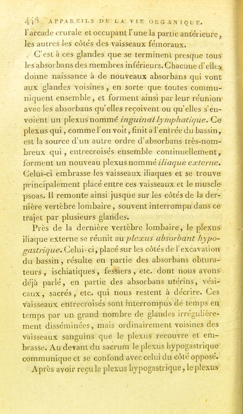 44<^ APPARIÎTLS UK LA VIE OllGAIVlQUE. l'arcade crurale et occupant Tune la partie antérieure, les autres les côtés des vaisseaux fémoraux. . C'est à ces glandes que se terminent presque tous les absorbans des membres inférieurs.Chacune d'elles donne naissance à de nouveaux absorbans qui vont aux glandes voisines, en sorte que toutes commu- niquent ensemble, et forment ainsi parleur réunion- avec les absorbans qu'elles reçoivent ou qu'elles s'en- voient un plexus nommé inguinal lymphatique. Ce plexus qui, commel'on voit, finit a l'entrée du bassin, est la source d'un autre ordre d'absorbans très-nom- breux qui, entrecroisés ensemble continuellement, forment un nouveau plexus nommé iliaque externe» Gelùi-ci embrasse les vaisseaux iliaques et se trouve principalement placé entre ces vaisseaux et le muscle psoas. 11 remonte ainsi jusque sur les côtés de la der- nière vertèbre lombaire, souvent interrompu dans ce trajet par plusieurs glandes. Près de la dernière vertèbre lombaire, le plexus iliaque externe se réunit tm plexus absorbant hypo- sastrique. Celui-ci, placé sur les côtés de l'excavation du bassin, résulte en partie des absorbans obtura- teurs , ischiatiques, fessiers, etc. dont nous avons déjà parlé, en partie des absorbans utérins, vési- caux, sacrés, etc. qui nous restent à décrire. Ces vaisseaux entrecroisés sont interrompus de temps en temps par un grand nombre de glandes irrégulière- ment disséminées, mais ordinairement voisines des vaisseaux sanguins que le plexus recouvre et em- brasse. Au devant du sacrum le plexus hypogastrique communique et se confond avec celui du côté opposé. Après avoir reçu le plexus bypogastrique, le plexus