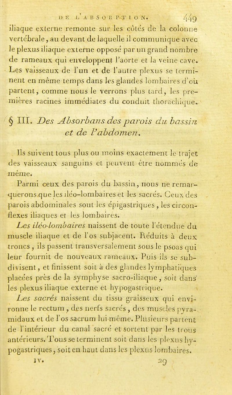 iliaque exlerne remonte sur les cùlës dh la colonne verte'brale, au devant de laquelle il communique avec le plexus iliaque exlerne oppose' par un grand nombre de rameaux qui enveloppent l'aorte et la veine cave. Les vaisseaux de l'un et de l'autre plexus se termi- nent en même temps dans les glandes lombaires d'oii partent, comme nous le verrons plus lard, les pre- mières racines immédiates du conduit thorachlque. ^ § III. Des Absorbans des parois du hassui et de l'abdomen. Ils suivent tous plus ou moins exactement le trajet des vaisseaux sanguins et peuvent être nommes de même. Parmi ceux des parois du bassin, nous ne remai- querons que lesilêo-lombaireset les sacres. Ceux des parois abdominales sont les epigaslriques, les circon- flexes iliaques et les lombaires. Les iléo-Lombaires naissent de toute l'étendue du muscle iliaque et de l'os subjacent. Réduits à deux troncs , ils passent transversalement sous le psoas qui leur fournit de nouveaux rameaux. Puis ils se sub- divisent , et finissent soit à des glandes lympbatilques place'es près de la symphyse sacro-iliaque, soit dans' les plexus iliaque exlerne et hypogasuique. hes sacrés naissent du lissu graisseux qui envi- ronne le rectum , des nerfs sacrés , des muscles pyra- midaux et de l'os sacrum lui-même. Plusieurs partent de l'intérieur du canal sacré et sortent par les trous antérieurs.Tousse terminent soit dans les plexus hy- pogastriques, soit en haut dans les plexus lombaires. IV. 29