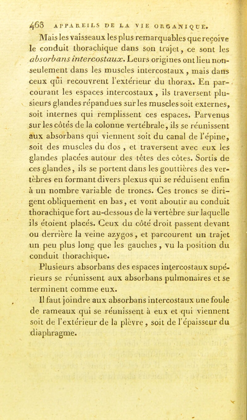 Mais les vaisseaux les plus remarquables que reçoive le conduit thorachique dans son trajet, ce sont les ahsorhans intercostaux. Leurs origines ont lieu non- seulement dans les muscles intercostaux , mais dans ceux qui recouvrent l'extérieur du thorax. En par-. courant les espaces intercostaux, ils traversent plu- s sieurs glandes répand ues sur les muscles soit externes, soit internes qui remplissent ces espaces. Parvenus sur les côtes de la colonne vertébrale, ils se réunissent aux absorbans qui viennent soit du canal de l'ëpine, soit des muscles du dos , et traversent avec eux les glandes place'es autour des têtes des côtes. Sortis de ces glandes, ils se portent dans les gouttières des ver- tèbres en formant divers plexus qui se re'duisent enfin à un nombre variable de troncs. Ces troncs se diri- gent obliquement en bas, et vont aboutir au conduit thorachique fort au-dessous de la vertèbre sur laquelle ils étoient places. Ceux du côté droit passent devant ou derrière la veine azygos, et parcourent un trajet un peu plus long que les gauches, vu la position du conduit thorachique. Plusieurs absorbans des espaces intercostaux supé- rieurs se réunissent aux absorbans pulmonaires et se terminent comme eux. Il faut joindre aux absorbans intercostaux une foule de rameaux qui se réunissent à eux et qui viennent soit de l'extérieur de la plèvre , soit de l'épaisseur du diaphragme. V