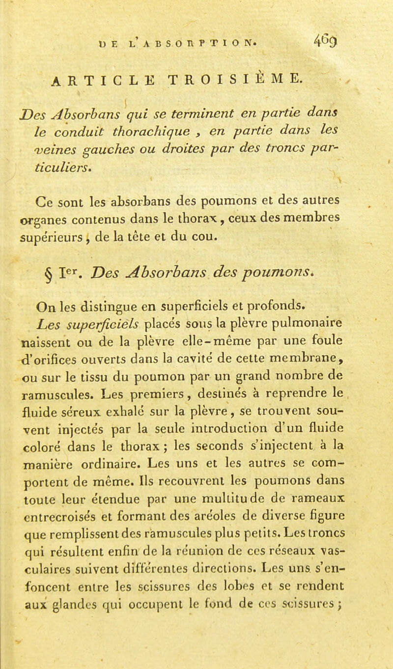 ARTICLE TROISIÈME. Des Absorbans qui se terminent en partie dans le conduit thorachique , en partie dans les veines gauches ou droites par des troncs par- ticuliers. Ce sont les absorbans des poumons et des autres organes contenus dans le thorax, ceux des membres supérieurs, de la tête et du cou. § I^^. Des Absorbans des poumons. On les dislingue en superficiels et profonds. Les superficièls places sous la plèvre pulmonaire naissent ou de la plèvre elle-même par une foule d'orifices ouverts dans la cavité de cette membrane, ou sur le tissu du poumon par un grand nombre de ramuscules. Les premiers, destinés à reprendre le fluide séreux exhalé sur la plèvre, se trouvent sou- vent injectés par la seule introduction d'un fluide coloré dans le thorax; les seconds s'injectent à la manière ordinaire. Les uns et les autres se com- portent de même. Ils recouvrent les poumons dans toute leur étendue par une multitude de rameaux entrecroisés et formant des aréoles de diverse figure que remplissent des ramuscules plus petits. Les troncs qui résultent enfin de la réunion de ces réseaux vas- culaires suivent différentes directions. Les uns s'en- foncent entre les scissures des lobes et se rendent aux glandes qui occupent le fond de ces s<:issures ;