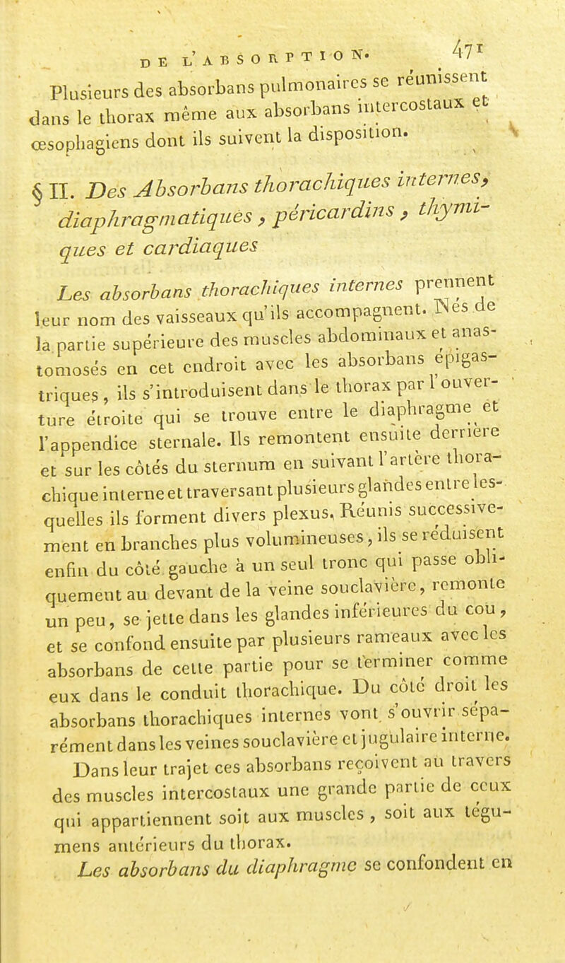 Plusieurs des absorbans pulmonaires se réunissent dans le thorax même aux absorbans u^iercostaux et œsophagiens dont ils suivent la disposition. § IL Des Absorbons thoracJiiques internes, diophragniatiques , péricardins , thynu- ques et cardiaques Les ahsorhans thorachiques internes V'^^'^^f leur nom des vaisseaux qu'ils accompagnent. IN es de la partie supérieure des muscles abdommaux et anas- tomosés en cet endroit avec les absorbans ep.gas- triques , ils s'introduisent dans le thorax par 1 ouver- • ture étroite qui se trouve entre le diaphragme et l'appendice sternale. Us remontent ensuite derrière et sur les côtés du sternum en suivant l'artère thora- chique interne et traversant plusieurs glandes entre les- quelles ils forment divers plexus, Réunis successive- ment en branches plus volumineuses, ils se réduisent enfin du côté gauche à un seul tronc qui passe obli- quement au devant de la veine souclavière, remonte un peu, se jette dans les glandes inférieures du cou , et se confond ensuite par plusieurs rameaux avec les absorbans de cette partie pour se terminer comme eux dans le conduit thorachique. Du côte droit les absorbans thorachiques internes vont, s'ouvrir sépa- rément dans les veines souclavière et j ugulaire interne. Dans leur trajet ces absorbans reçoivent au travers des muscles intercostaux une grande partie de ceux qui appartiennent soit aux muscles , soit aux tégu- mens antérieurs du thorax. Les ahsorhans du diaphragme se confondent en