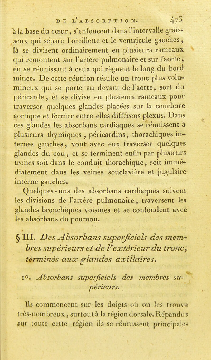 à la base du cœur, s'enfoncent dans l'intervalle grais- seux qui sépare l'oreillette et le ventricule gauches, là se divisent ordinairement en plusieurs rameaax qui remontent sur l'artère pulmonaire et sur l'aorte, en se re'unissant à ceux qui régnent le long du bord mince. De cette réunion résulte un tronc plus volu- mineux qui se porte au devant de l'aorte, sort du péricarde, et se divise en plusieurs rameaux pour traverser quelques glandes placées sur la courbure aortique et former entre elles différens plexus. Dans ces glandes les absorbans cardiaques se réunissent à plusieurs thyrriiques , péricardins, thorachiques in- ternes gauches, vont avec eux traverser quelques glandes du cou, et se terminent enfin par plusieurs troncs soit dans le conduit thorachique, soit immé- diatement dans les veines souclavière et jugulairé interne gauches. Quelques-uns des absorbans cardiaques suivent les divisions de l'artère pulmonaire, traversent les glandes bronchiques voisines et se confondent avec les absorbans du poumon. § III. Des Absorbans superficiels des mem^ bres supérieurs et de l'extérieur du tronc^ terminés aux glandes axillaires, 1°. Ahsorhans superficiels des membres su- périeurs. Ils commencent sur les doigts oii on les trouve très-nombreux, surtout à la région dorsale. Répandus «ur toute cette région ils se réunissent principale-.