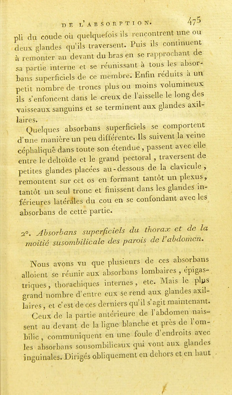 pli du coude OÙ quelquefois ils rencontrent une ou deux glandes qu'ils traversent. Puis ils contuiuent à remonter au devant du bras en se rapprochant de sa partie interne et se réunissant à tous les absor- bans superficiels de ce membre. Enfin réduits a un petit nombre de troncs plus ou moins volumineux ils s'enfoncent dans le creux de l'aisselle le long des vaisseaux sanguins et se terminent aux glandes axil- laires. Quelques absorbans superficiels se comportent d'une manière un peu différente. Ils suivent la veine céphaliqué dans toute son étendue , passent avec elle entre le deltoïde et le grand pectoral, traversent de petites glandes placées au-dessous de la clavicule , remontent sur cet os en formant tantôt un plexus, tantôt un seul tronc et finissent dans les glandes in- férieures latérales du cou en se confondant avec les absorbans de cette partie. 2°. Absorbans superficiels du thorax et de la moitié susombilicale des parois de l'abdomen. Nous avons vu que plusieurs de ces absorbans alloient se réunir aux absorbans lombaires , epigas- triques, tlioracbiques internes, etc. Mais le plps grand nombre d'entre eux se rend aux glandes axil- laires, et c'est de ces derniers qu'il s'agit maintenant. Ceux de la partie antérieure de l'abdomen nais- sent au devant de la ligne blanche et près de l'om- bilic , communiquent en une foule d'endroits avec les absorbans sousombilicaux qui vont aux glandes inguinales. Dirigés obliquement en dehors et en haut