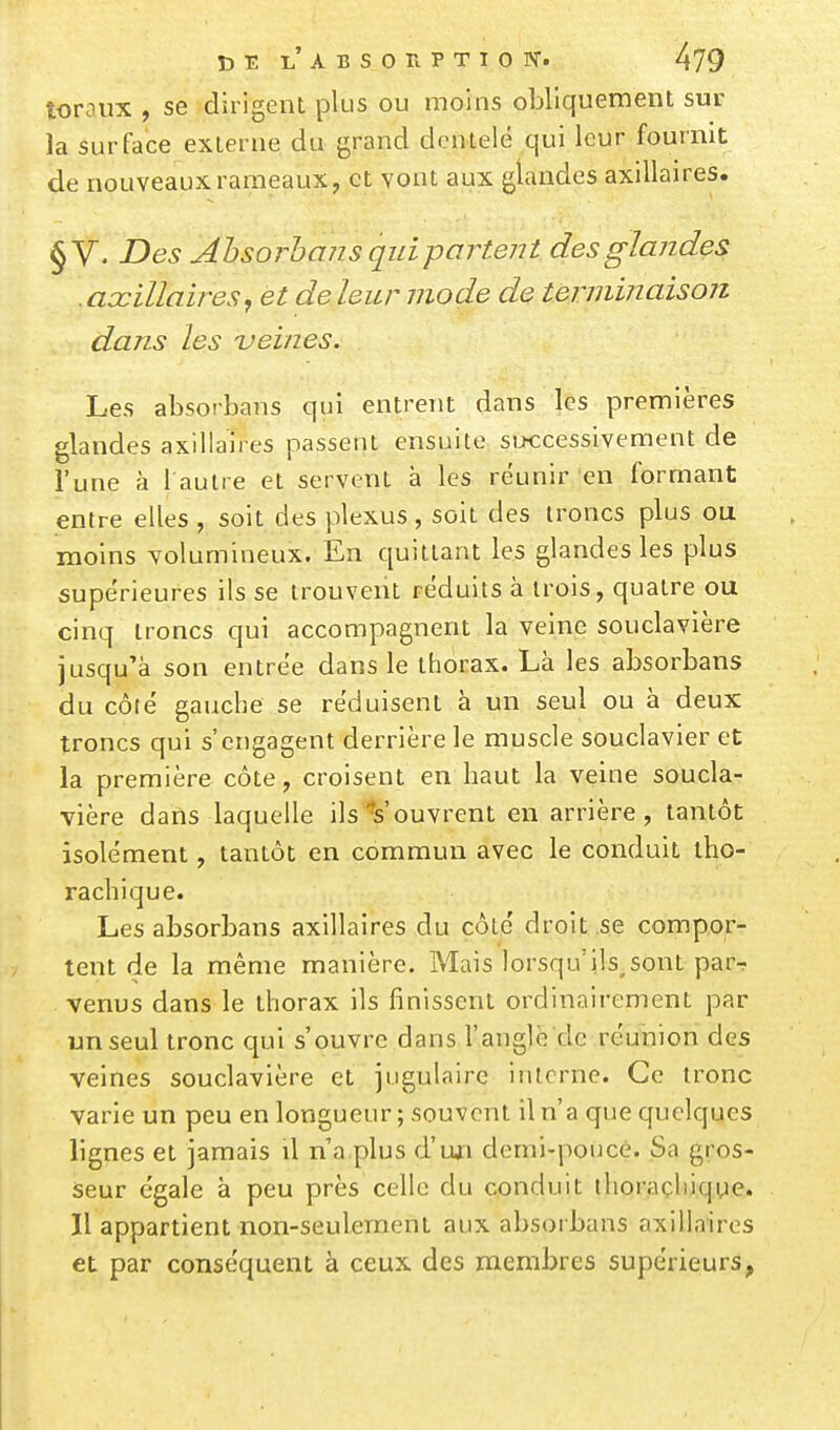 loraux , se dirigent plus ou moins obliquement sur la surface externe du grand dentelé qui leur fournit de nouveaux rameaux, et vont aux glandes axillaires. § V. Des Ahsorbans qui partent des glandes . axillaires, et de leur mode de terminaison dans les veines. Les absorbans qui entrent dans les premières glandes axillaires passent ensuite successivement de l'une à 1 autre et servent à les réunir en formant entre elles , soit des plexus, soit des troncs plus ou moins volumineux. En quittant les glandes les plus supérieures ils se trouvent réduits à trois, quatre ou cinq troncs qui accompagnent la veine souclavière jusqu'à son entrée dans le thorax. Là les absorbans du côté gauche se réduisent à un seul ou à deux troncs qui s'engagent derrière le muscle souclavier et la première côte, croisent en haut la veine soucla- vière daiis laquelle ils Vouvrent en arrière, tantôt isolément, tantôt en commun avec le conduit iho- rachique. Les absorbans axillaires du côté droit .se compor- tent de la même manière. Mais lorsqu'ils,sont par^ venus dans le thorax ils finissent ordinairement par un seul tronc qui s'ouvre dans l'anglè'dc réunion des veines souclavière et jugulaire interne. Ce tronc varie un peu en longueur ; souvent il n'a que quelques lignes et jamais il n a plus d'ujri demi-pouce. Sa gros- seur égale à peu près celle du conduit ihoraçliique. Il appartient non-seulement aux absorbans axillaires et par conséquent à ceux des membres supérieurs,