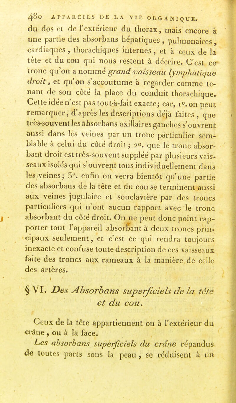 du dos et de l'extérieur du thorax, mais encore à une partie des absorbans he'patiques , pulmonaires , cardiaques, thorachiques internes, et à ceux de la tête et du cou qui nous restent à décrire. C'est ce tronc qu'on a nomme grand vaisseau lymphatique droit, et qu'on s'accoutume à regarder comme te- nant de son côté la place du conduit ihorachique. Cette idée n'est pas tout-à-fait exacte; car, lo.on peut remarquer, d'après les descriptions déjà faites , que très-souvent les absorbans axiilaires gauches s'ouvrent aussi dans les veines par un tronc particulier sem- blable à celui du côté droit ; 20. que le tronc absor- bant droit est très-souvent suppléé par plusieurs vais- seaux isolés qui s'ouvrent tous individuellement dans leS/veines; 5°. enfin on verra bientôt qu'une partie des absorbans de la tête et du cou se terminent aussi aux veines jugulaire et souclavière par des troncs particuliers qui n'ont aucun rapport avec le tronc absorbant du côté droit. On ne peut donc point rap- porter tout l'appareil absorbant à deux troncs prin- cipaux seulement, et c'est ce qui rendra toujours inexacte et confuse toute description de ces vaisseaux faite des troncs aux rameaux à la manière de celle des artères. § VI. I>es Absorbans superficiels de la tête et du cou. Ceux de la tête appartiennent ou à l'extérieur du crâne , ou à la face. Les absorbans superficiels du crâne répandus de toutes parts sous la peau , se réduisent à un