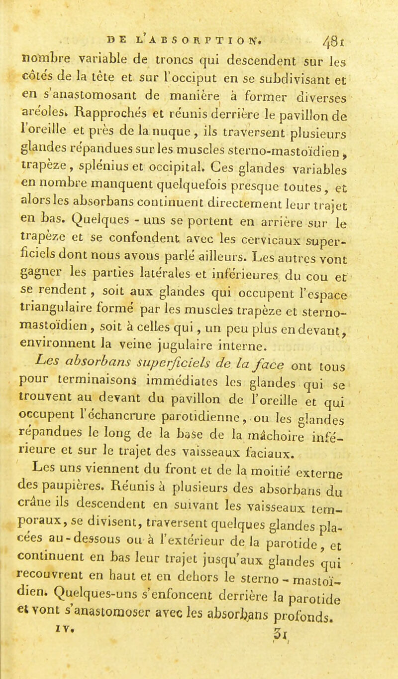 nombre variable de troncs qui descendent sur les côtes de la tête et sur l'occiput en se subdivisant et en s'anastomosant de manière à former diverses aréoles» Rapproches et réunis derrière le pavillon de l'oreille et près de la nuque , ils traversent plusieurs glandes répandues sur les muscles sterno-mastoïdien , trapèze, splénius et occipital. Ces glandes variables en nombre manquent quelquefois presque toutes, et alors les absorbans continuent directement leur trajet en bas. Quelques - uns se portent en arrière sur le trapèze et se confondent, avec les cervicaux super- ficiels dont nous avons parle ailleurs. Les autres vont gagner les parties latérales et inférieures du cou et se rendent, soit aux glandes qui occupent l'espace triangulaire formé par les muscles trapèze et sterno- mastoïdien , soit à celles qui, un peu plus en devant, environnent la veine jugulaire interne. Les absorbans superficiels de la face ont tous pour terminaisons immédiates les glandes qui se trouvent au devant du pavillon de l'oreille et qui occupent l'échancrure parotidienne, ou les glandes répandues le long de la base de la mâchoire infé- rieure et sur le trajet des vaisseaux faciaux. Les uns viennent du front et de la moitié externe des paupières. Réunis à plusieurs des absorbans du crâne ils descendent en suivant les vaisseaux tem- poraux, se divisent, traversent quelques glandes pla- cées au-dessous ou à l'extérieur de la parotide, et continuent en bas leur trajet jusqu'aux glandes qui recouvrent en haut et en dehors le sterno - mastoï- dien. Quelques-uns s'enfoncent derrière la parotide et vont s'anastomoser avec les absorbans profonds