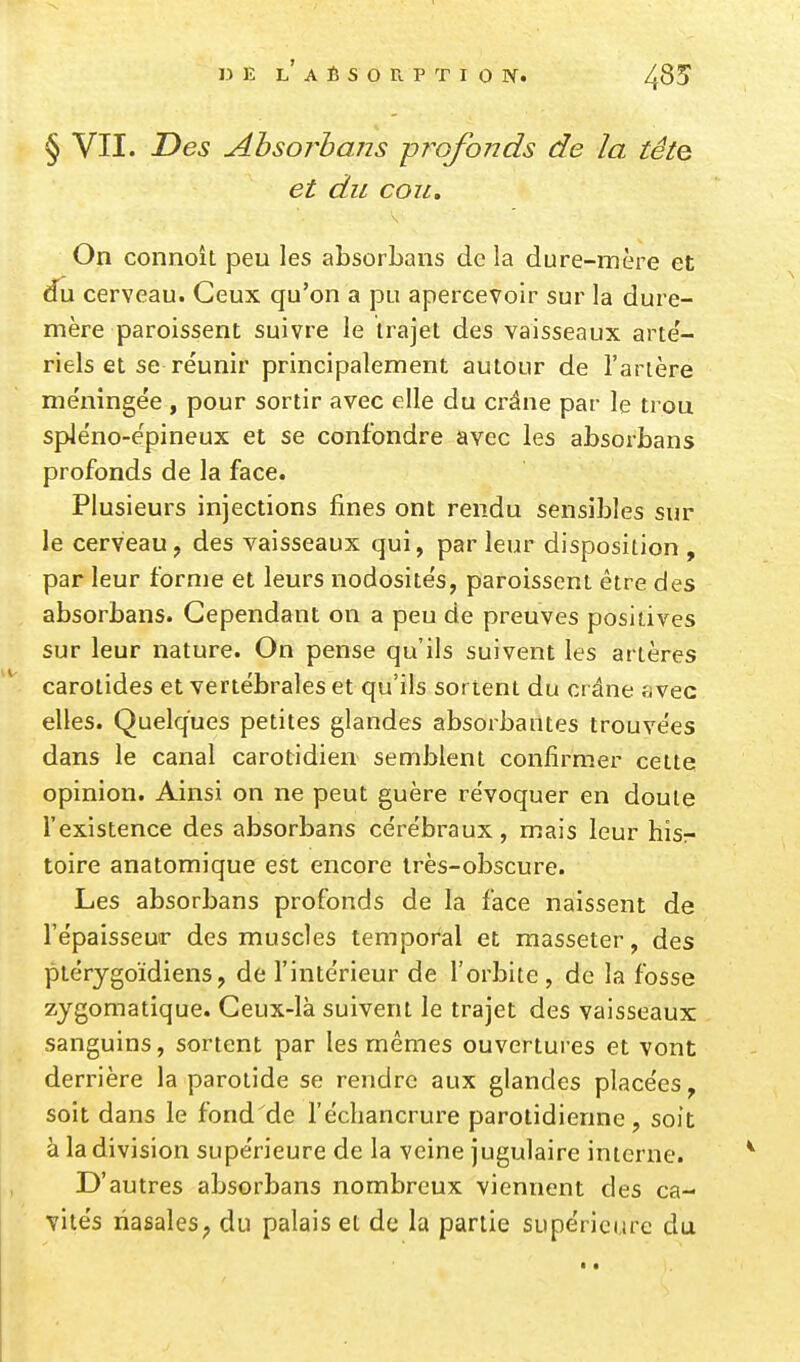 § VII. Des Ahsorhans -profonds de la tête et du cou. On connoît peu les absorLans delà dure-mère et du cerveau. Ceux qu'on a pu apercevoir sur la dure- mère paroissent suivre le irajet des vaisseaux arte'- riels et se réunir principalement autour de l'artère me'ningée , pour sortir avec elle du crâne par le trou sple'no-ëpineux et se confondre avec les absorbans profonds de la face. Plusieurs injections fines ont rendu sensibles sur le cerveau, des vaisseaux qui, parleur disposition , par leur forme et leurs nodosités, paroissent être des absorbans. Cependant on a peu de preuves positives sur leur nature. On pense qu'ils suivent les artères carotides et vertébrales et qu'ils sortent du crâne fjvec elles. Quelques petites glandes absorbantes trouvées dans le canal carotidien semblent confirmer cette opinion. Ainsi on ne peut guère révoquer en doute l'existence des absorbans cérébraux, mais leur hisr toire anatomique est encore très-obscure. Les absorbans profonds de la face naissent de l'épaisseur des muscles temporal et masseter, des ptérygoïdiens, de l'intérieur de l'orbite , de la fosse zygomatique. Ceux-là suivent le trajet des vaisseaux sanguins, sortent par les mêmes ouvertures et vont derrière la parotide se rendre aux glandes placées, soit dans le fond de l'écliancrure parotidienne, soit à la division supérieure de la veine jugulaire interne. D' autres absorbans nombreux viennent des ca- vités riasales; du palais et de la partie supérieure du