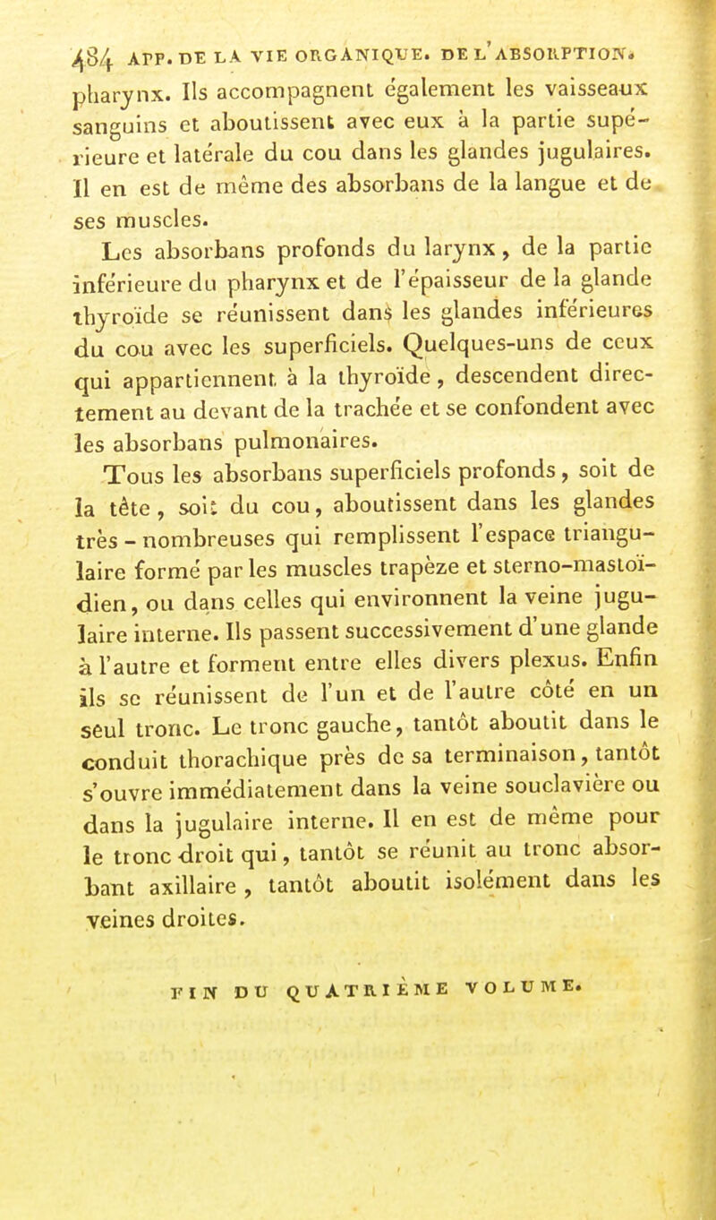 APP. DE LA VIE ORGANIQIFE. DE l'ABSOKPTION. pharynx. Ils accompagnent également les vaisseaux sanguins et aboutissent avec eux à la partie supé- rieure et latérale du cou dans les glandes jugulaires. Il en est de même des absorbans de la langue et de ses muscles. Les absorbans profonds du larynx, de la partie inférieure du pharynx et de l'épaisseur de la glande thyroïde se réunissent dan$ les glandes inférieures du cou avec les superficiels. Quelques-uns de ceux qui appartiennent à la thyroïde, descendent direc- tement au devant de la trachée et se confondent avec les absorbans pulmonaires. Tous les absorbans superficiels profonds, soit de la tête, soi: du cou, aboutissent dans les glandes très - nombreuses qui remplissent l'espace triangu- laire formé par les muscles trapèze et sterno-mastoï- dien, ou dans celles qui environnent la veine jugu- laire interne. Ils passent successivement d'une glande à l'autre et forment entre elles divers plexus. Enfin ils se réunissent de l'un et de l'autre côté en un seul tronc. Le tronc gauche, tantôt aboutit dans le conduit thorachique près de sa terminaison, tantôt s'ouvre immédiatement dans la veine souclavière ou dans la jugulaire interne. Il en est de même pour le tronc droit qui, tantôt se réunit au tronc absor- bant axillaire, tantôt aboutit isolément dans les veines droites. riN DU QUATRIÈME VOLUME.