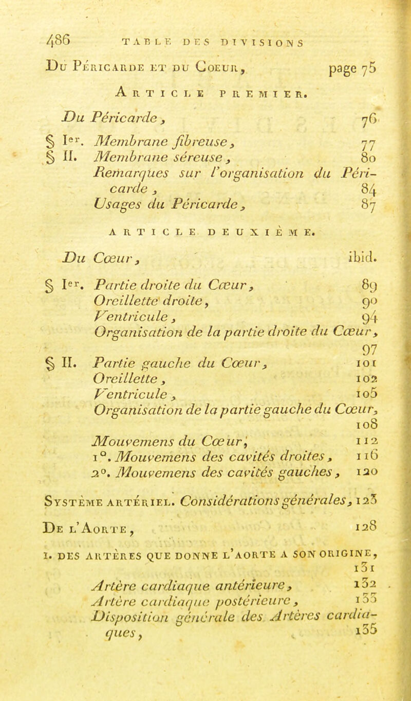 Du PÉRICA.UOE KT DU CoEuu, page yS Article p u e m i e r. Du Péricarde , rjG % I^ï. Membrane fibreuse, 77 § 11. Membrane séreuse, 80 Remarques sur l'organisation du Péri- carde 3 84 Usages du Péricarde , 87 ARTICLE DEUXIÈME. Du Cœur, ' ibid. § Jer. Partie droite du Cœur, 89 Oreillette droite, 90 J^^entricule, 94 Organisation de la partie droite du Cœur, 97 § II. Partie gauche du Cœur, 101 Oreillette, 102 V^entricule, io5 Organisation de la partie gauche du Cœur, 108 MouvemensduCœurlf 112 \°,Mouvemens des cavités droites, 116 30. Mouvemens des cavités gauches , 120 Système artériel. Considérations générales, 12^ De l'Aorte , 128 1. DES artères que donne l'aorte a son origine, i3i Artère cardiaque antérieure, iSa Artère cardiaque postérieure , i 5a Disposition générale des Artères cardia- ■ ques y