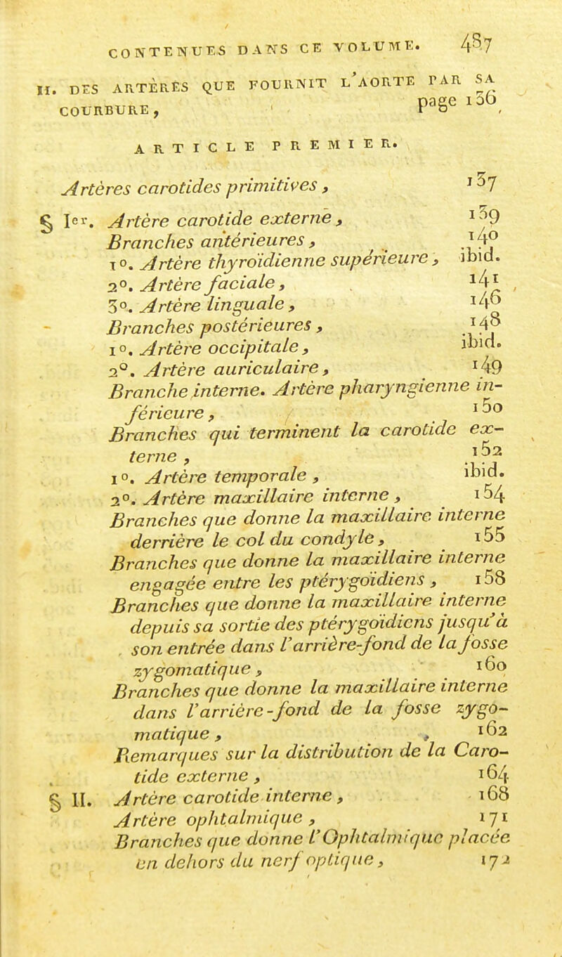 , DES AKTÈRES QUE FOURNIT L^AORTE PAR SA COURBURE, ' . P^ge ARTICLE PREMIER. Artères carotides primitives , ^ ^7 1er. Artère carotide externe, i^^9 Branches antérieures, ^ .^4? T o. Artère thyroïdienne supérieure ibid. a^^. Artère faciale, 3o. Artère linguaie, 14^ Branches postérieures , i4j> I o. Artère occipitale, vù\a* 2°. Artère auriculaire , i49 Branche interne. Artère pharyngienne in- férieure. Branches qui terminent la carotide ex- terne , ,1^^ jo. Artère temporale , ibid. 2°. Artère maxillaire interne , 164 Branches que donne la maxillaire interne derrière le col du condyle , 155 Branches que donne la maxillaire interne engagée entre les ptérygoïdiens , i58 Branches que donne la maxillaire interne depuis sa sortie des ptérygoïdiens jusquà . son entrée dans Varrière-fond de lajosse zygomatique, 160 Branches que donne la maxillaire interne dans Varrière-fond de la fosse zygo- matique, t Pœmarques sur la distribution de la Caro- tide externe , 164 5 11. Artère carotide interne, 168 Artère ophtalmique , 171 Branches que donne L'Ophtalmique placée an dehors du nerf optique, ij j.