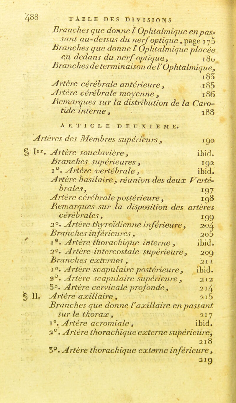 Branches que donne F Ophtalmique en pan- sant au-dessus du nerf optique, page lyS Branches que donne t Ophtalmique placée en dedans du nerf optique, i8o Branches de terminaison de l'Ophtalmique, i85 Artère cérébrale antérieure , . 185 Artère cérébrale moyenne , i86 Remarques sur la distribution de la Caro- tide interne , 188 ARTICLE DEUXIEME. Artères des Membres supéri'eurs , i go I^^. Artère souclavière, ibid. Branches supérieures , 192 \°. Artère vertébrale , ibid. Artère h asilaire , réunion des deux Verté- brales, igy A rtère cérébrale postérieure, 198 Remarques sur la disposition des artères cérébrales, 199 2°. Artère thyroïdienne inférieure f ao4 Branches inférieures , 2o5 1®. Artère thorachique interne, ibid. 20. Artère intercostale supérieure, 209 Branches externes , 211 1°. Artère scapulaire postérieure, ibid. 2°. Artère scapulaire supérieure, 212 Z^. Artère cervicale profonde, 214 II. A rtère axillaire , 215 Branches que donne Vaxillaire en passant sur le thorax , 217 i. Artère acromiale , ibid. a°. Artère thorachique externe supériewe^ 218 Artère thorachique externe inférieure, 219