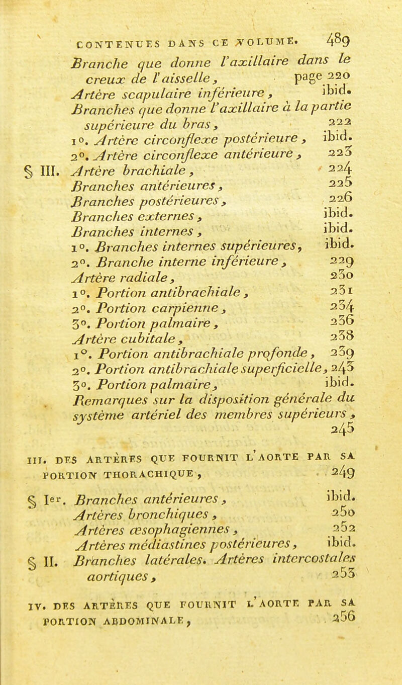 Branche que don?ie VaxiLlaire dans le creux de ï aisselle , page 220 Artère scapulaire inférieure , \h\à» Branches que donne Vaxillaire à la partie supérieure du bras , 222 lo. Artère circonflexe postérieure , ibid. 2^°, Artère circonflexe antérieure p 225 § III. Artère brachiale ^ 224 Branches antérieures » 226 Branches postérieures , .^p'^ Branches externes , l^î^* Branches internes , ^.^1^' 1°. Branches internes supérieures, ibid. 20. Branche interne inférieure , 229 Artère radiale , sSo 1 o. Portion antibrachiale , 251 2°. Portion carpienne , 234 3°. Portion palmaire , 256 Artère cubitale , 238 1°. Portion antibrachiale prqfonde, 239 2. Portion antibrachiale superficielle, 50. Portion palmaire, ibid. Remarques sur la disposition générale du système artériel des membres supérieurs , 245 III. DES ARTÈRES QUE FOURNIT l'aORTE PAR SA PORTION THORACHIQUE , 249 § ler. Branches antérieures , ibid. Artères bronchiques , 25o Artères œsophagiennes , 262 Artères mécliastines postérieures, ibid. § II. Branches latérales» Artères intercostales aortiques, IV. DES ARTÈRES QUE FOURNIT AORTE PAR SA PORTION ABDOMINALE, ^56