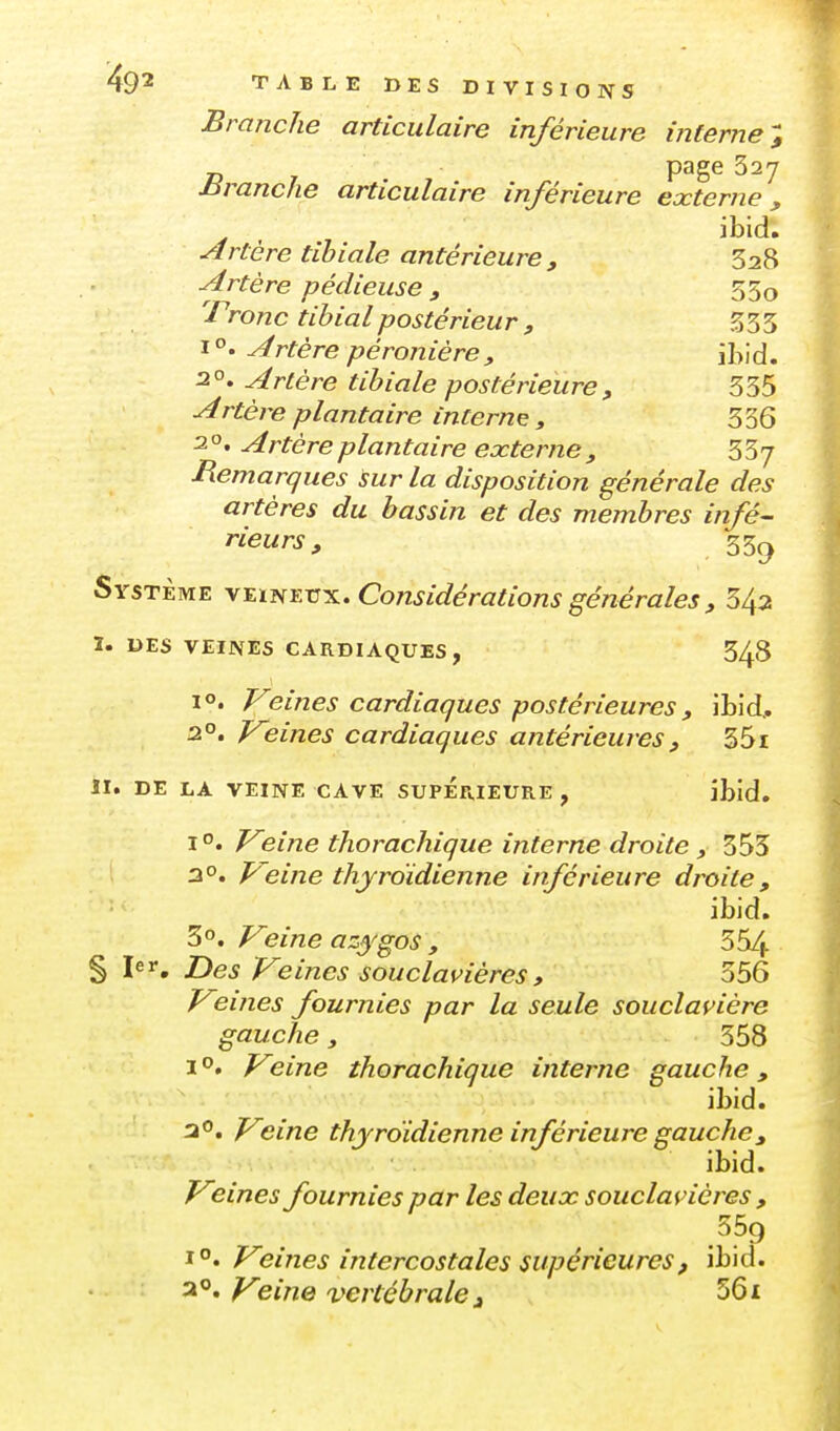 Branche articulaire inférieure interne-; nranche articulaire inférieure externe, ibid. Artère tibiale antérieure, 328 Artère pédieuse f 55o 'rronc tihialpostérieur , S33 Artère péronière, ibid. 2°. Artère tibiale postérieure, 335 ^rté/'e plantaire interne , 3 36 2 o. Artère plantaire externe , 337 Remarques !sur la disposition générale des artères du bassin et des membres infé- rieurs, 33^ Système \i.ifiKVx, Considérations générales , 5^2 ï. DES VEINES CARDIAQUES, 348 1°. Veines cardiaques postérieures, ibid, 2°. Veines cardiaques antérieures , 351 II. DE LA VEINE CAVE SUPERIEURE , ibid. Veine thorachique interne droite , 355 2°. Veine thyroïdienne inférieure droite, ibid. 3. Veine azygos , 354 § 1er, Des Veines souclavières» 356 Veines fournies par la seule soucla^ière gauche, 358 1°. Veine thorachique interne gauche, ibid. ao. Veine thyroidienne inférieure gauche, ibid. Veines fournies par les deux souclavières , 1°. Veines intercostales supérieures, ibid. 2. ^e/^ze vertébrale i 561