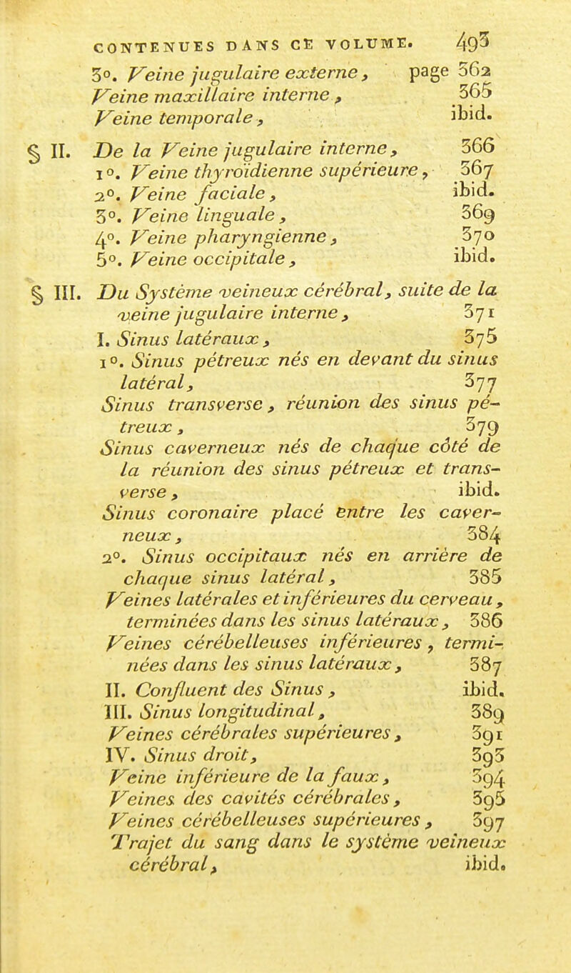 30. Veifie jugulaire externe , page 562 Veine maxillaire interne , 365 Veine temporale , ibid. § II. De la Veine jugulaire interne, 366 I o. Veine thyroïdienne supérieure, 36/ 2°. Veine faciale , ibid. Veine linguale , 369 40. Veine pharyngienne , 370 5°. Veine occipitale , ibid. § III. Du Système veineux cérébral, suite de la 'veine jugulaire interne , 371 \, Sinus latéraux, 375 1°. Sinus pétreux nés en devant du sinus latéral, 377 Sinus transverse, réunion des sinus treux, 379 Sinus caverneux nés de chaque côté de la réunion des sinus pétreux et trans- verse, ibid. Sinus coronaire placé entre les caver^ neux, 384 2°. Sinus occipitaux nés en arrière de chaque sinus latéral, 385 V&ines latérales et inférieures du cerveau , terminées dans les sinus latéraux , 386 Veines cérébelleuses inférieures, termi-. nées dans les sinus latéraux, 387 II. Confluent des Sinus , ibid. \\\» Sinus longitudinal, 389 Veines cérébrales supérieures , 3g i ÏV. Sinus droit, 395 Voirie inférieure de la faux , 3g4 Veines des cavités cérébrales , SgS Veines cérébelleuses supérieures , 397 Trajet du sang dans le système veineux cérébral^ ibid.
