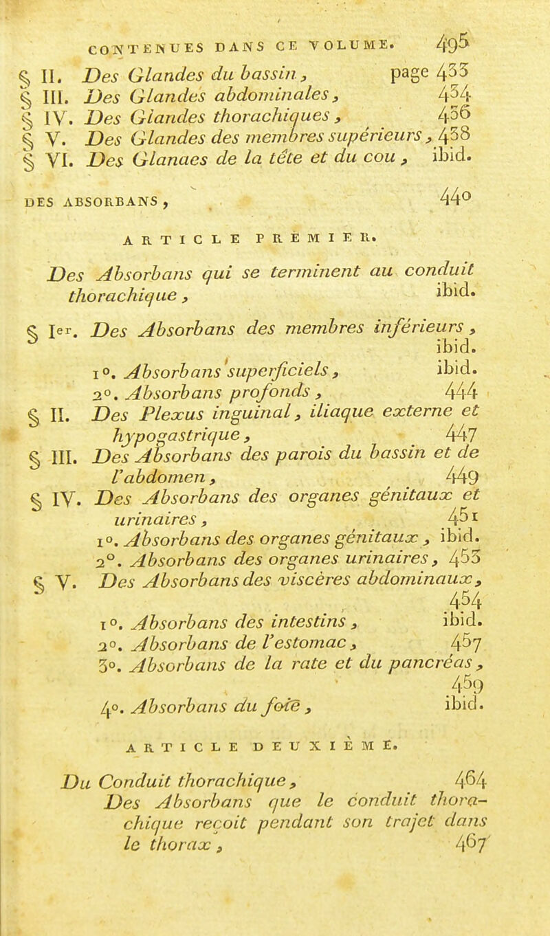 ^ IL Des Glandes du bassin, page 435 § III. Des Glandes abdominales, 4^4 § IV. Des Glandes thorachiques , 436 § V. Des Glandes des membres supérieurs , 438 § VI. Des Glanaes de la tête et du cou , ibid. DES ABSORBANS , 44^ ARTICLE PREMIER. Des Absorbans qui se terminent au conduit thorachique, ibid. ^ 1er. Des Absorbans des membres inférieurs, ^ ibid. ïO. Absorbans superficiels, ibid. 2^. Absorbaiis profonds , § II. Des Plexus inguinal, iliaque externe et hypogastrique, 447 § III. Des Absorbans des parois du bassin et de l'abdomen, 449 § IV. Des Absorbans des organes génitaux et urinaires, f^'^ i». Absorbans des organes génitaux , ibid. 2°. Absorbans des organes urinaires, 4^3 ç, V. Des Absorbans des viscères abdominaux^ 454 1°. Absorbans des intestins f ibid. 2°. Absorbans de l'estomac, 4^7 3°. Absorbans de la rate et du pancréas, .459 40. Absorbans du foie , ibid. ARTICLE DEUXIÈME. Du Conduit thorachique , 4M Des Absorbans que le conduit thora- chique reçoit pendant son trajet dans le thorax, 4^7