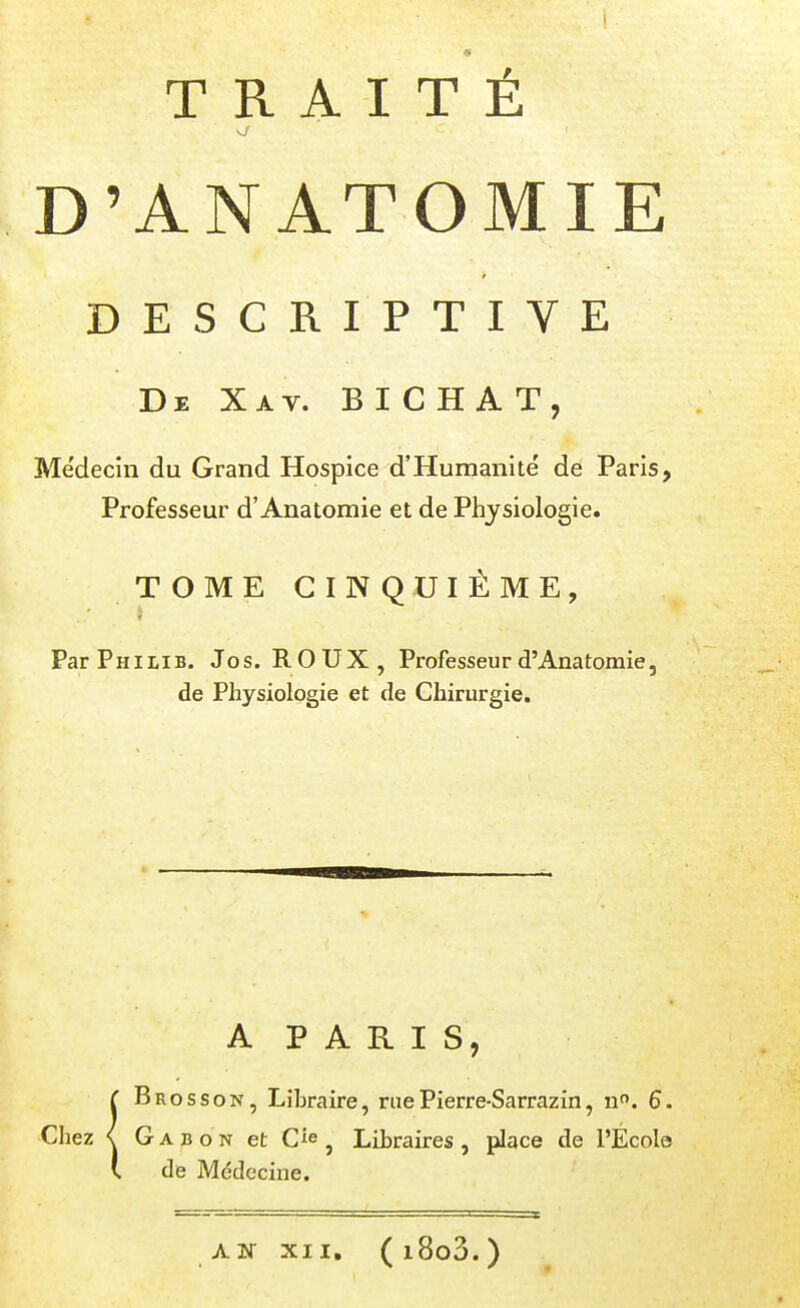 D'ANATOMIE DESCRIPTIVE De Xav. B I C h a T, Médecin du Grand Hospice d'Humanité' dé Paris, Professeur d'Anatomie et de Physiologie. TOME CINQUIÈME, ParPniLiB. Jos. ROUX, Professeur d'Anatomie, de Physiologie et de Chirurgie. A P A R I S, Bros s ON, Libraire, rue Pierre-Sarrazin, n. 6. Chez < Gabon et C^e ^ Libraires, place de l'École de Médecine. A INT XII, ( l8o3. )