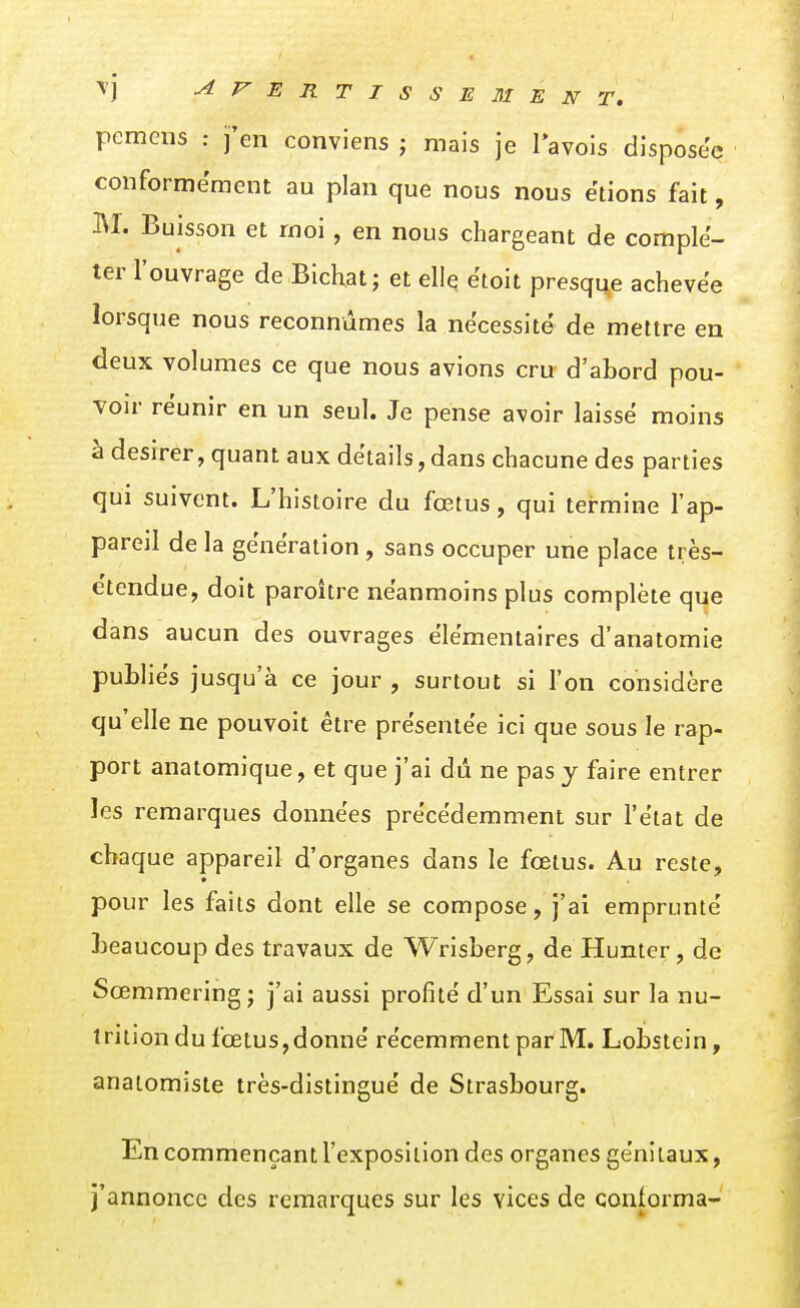 pemens : j'en conviens j mais je l'avois disposée conformément au plan que nous nous étions fait, M. Buisson et moi, en nous chargeant de complé- ter l'ouvrage de Bichat; et elle ëtoit presque achevée lorsque nous reconnûmes la nécessite de mettre en deux volumes ce que nous avions cru d'abord pou- voir réunir en un seul. Je pense avoir laisse moins à désirer, quant aux détails, dans chacune des parties qui suivent. L'histoire du fœtus, qui termine l'ap- pareil de la génération , sans occuper une place très- e'tendue, doit paroître néanmoins plus complète que dans aucun des ouvrages élémentaires d'anatomie publiés jusqu'à ce jour , surtout si l'on considère qu'elle ne pouvoit être présentée ici que sous le rap- port anatomique, et que j'ai dû ne pas j faire entrer les remarques données précédemment sur l'état de chaque appareil d'organes dans le fœtus. Au reste, pour les faits dont elle se compose, j'ai emprunté beaucoup des travaux de Wrisberg, de Hunter, de Sœmmering; j'ai aussi profité d'un Essai sur la nu- trition du fœtus,donné récemment par M. Lobstein, analomiste très-distingué de Strasbourg. En commençant l'exposition des organes génitaux, j'annonce des remarques sur les vices de coniorma-