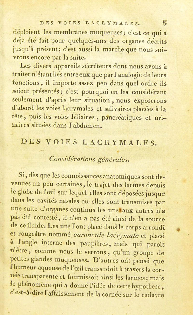 déploient les membranes muqueuses; c'est ce qui a déjà e'te' fait pour quelques-uns des organes décrits jusqu'à présent; c'est aussi la marche que nous sui- vrons encore par la suite. Les divers appareils sécréteurs dont nous avons à traiter n'étant liés entre eux que par l'analogie de leurs fonctions, il importe assez peu dans quel ordre ils soient présentés; c'est pourquoi en les considérant seulement d'après leur situation , nous exposerons d'abord les voies lacrymales et salivaires placées à la tête, puis les voies biliaires , pancréatiques el uri- naires situées dans l'abdomen. DES VOIES LACRYMALES. Considérations générales» Si, dès que les connoissances anatomiques sont de- venues un peu certaines, le trajet des larmes depuis le globe de l'œil sur lequel elles sont déposées jusque dans les cavités nasales oii elles sont transmises par une suite d'organes continus les uns!aux autres n'a pas été contesté, il n'en a pas été ainsi de la source de ce fluide. Les uns l'ont placé dans le corps arrondi et rougeâtre nommé caroncule lacrymale et placé à l'angle interne des paupières, mais qui paroît n'être, comme nous le verrons, qu'un groupe de petites glandes muqueuses. D'autres ont pensé que l'humeur aqueuse de l'œil transsudoit à travers la cor- née transparente et fournissoit ainsi les larmes; mais le phénomène qui a donné l'Idée de cette hypothèse, c est-à-dire l'affaissement de la cornée sur le cadavre