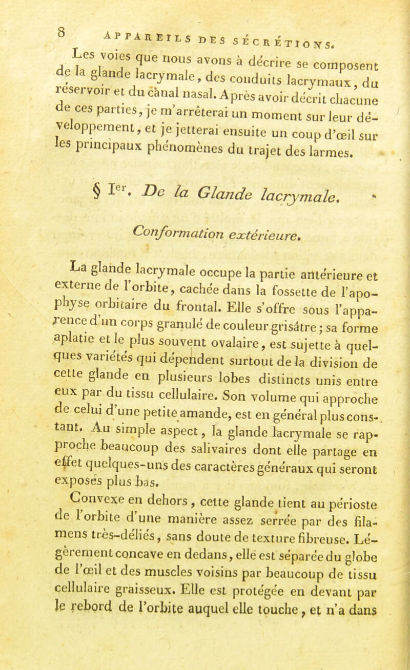 A.uTT '^^^ ^ ^^'^'''^ composent de la glande lacr^^male, des conduits lacrymaux, du réservoir et du canal nasal. Après avoir décrit chacune de ces parties, je m'arrêterai un moment sur leur dé- veloppement, et je jetterai ensuite un coup d'œil sur les principaux phénomènes du trajet des larmes. § ne la Glande lacrymale. Conformation eœtérieure. La glande lacrymale occupe la partie antérieure et externe de l'orbite, cachée dans la fossette de l'apo- physe orbuaire du frontal. Elle s'offre sous l'appa- rence d'un corps granule de couleur grisâtre ; sa forme aplatie et le plus souvent ovalaire, est sujette à quel- ques variëtës qui dëpeiident surtout delà division de cette glande en plusieurs lobes distincts unis entre eux par du tissu cellulaire. Son volume qui approche de celui d'une petite amande, est en gênerai pluscons-. tant. Au simple aspect, la glande lacrymale se rap- proche beaucoup des salivaires dont elle partage en €|Fet quelques-uns des caractères généraux qui seront exposés plus bas. Convexe en dehors , cette glande tient au périoste de l'orbite d'une manière assez serrée par des fila- mens très-déliés, sans doute de texture fibreuse. Lé- gèrement concave en dedans, elle est séparée du globe de l'œil et des muscles voisins par beaucoup de tissu cellulaire graisseux. Elle est protégée en devant par le rebord de l'orbite auquel elle touche, et n'a dans