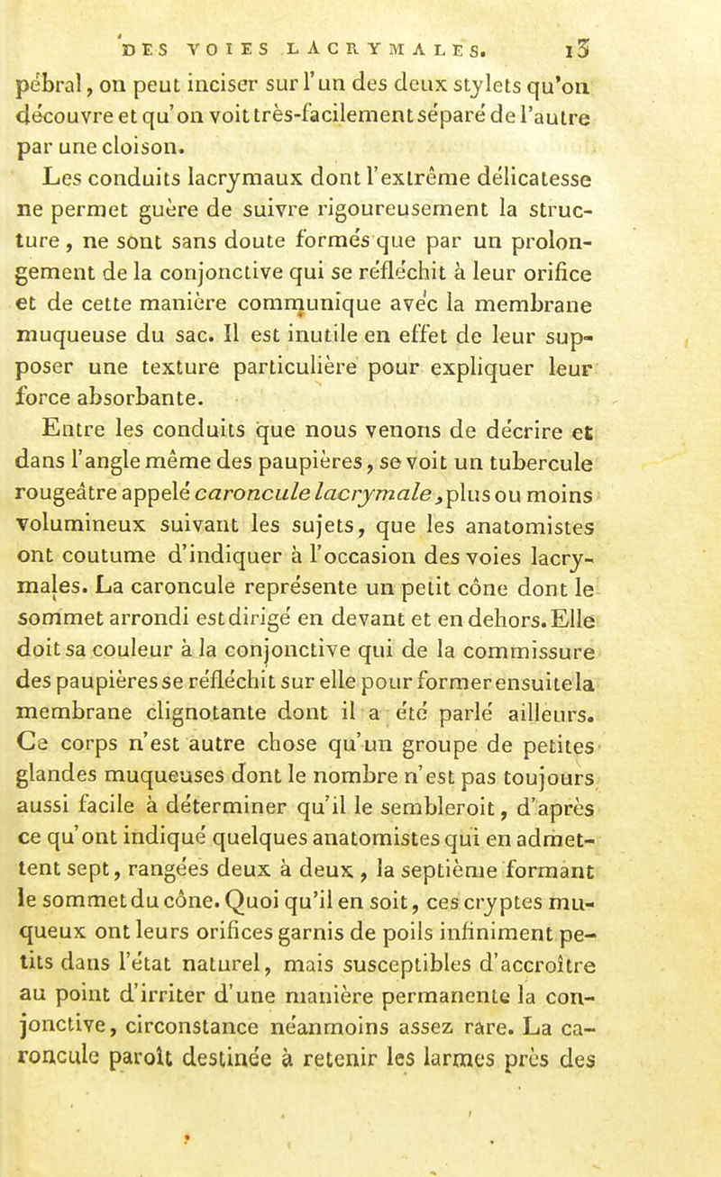 pebral, on peut inciser sur l'un des deux stylets qu'on clécouvre et qu'on voit très-facilement sépare' de l'autre par une cloison. Les conduits lacrymaux dont l'extrême délicatesse ne permet guère de suivre rigoureusement la struc- ture , ne sont sans doute forme's que par un prolon- gement de la conjonctive qui se réfléchit à leur orifice et de cette manière comniunique avec la membrane muqueuse du sac. Il est inutile en effet de leur sup- poser une texture particulière pour expliquer leur force absorbante. Entre les conduits que nous venons de décrire et dans l'angle même des paupières, se voit un tubercule rougeâtre appelé caroncule lacrymale^plus ou moins volumineux suivant les sujets, que les anatomistes ont coutume d'indiquer à l'occasion des voies lacry- majes. La caroncule représente un petit cône dont le sommet arrondi est dirigé en devant et en dehors. Elle doit sa couleur à la conjonctive qui de la commissure des paupières se réfléchit sur elle pour former ensuitela membrane clignotante dont il a été parlé ailleurs. Ce corps n'est autre chose qu'un groupe de petites glandes muqueuses dont le nombre n'est pas toujours aussi facile à déterminer qu'il le sembleroit, d'après ce qu'ont indiqué quelques anatomistes qui en admet- tent sept, rangées deux à deux , la septième formant le sommet du cône. Quoi qu'il en soit, ces cryptes mu- queux ont leurs orifices garnis de poils infiniment pe- tits dans l'état naturel, mais susceptibles d'accroître au point d'irriter d'une manière permanente la con- jonctive , circonstance néemmoins assez rare. La ca- roncule paroU destinée à retenir les larmes près des