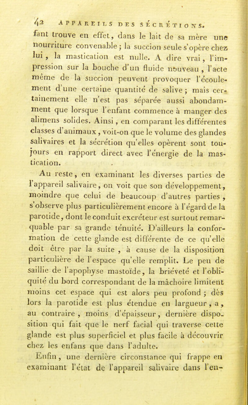 APPAREILS DES SÉCRÉTIorfS. fant trouve en effet, dans le lait de sa mère une nourriture convenable j la succion seule s'opère chez lui , la mastication est nulle. A dire vrai, l'im- pression sur la bouche d'un fluide nç)uveau , l'acte même de la succion peuvent provoquer l'écoule- ment d'une certaine quantité' de salive ; mais cer- tainement elle n'est pas séparée aussi abondam- ment que lorsque l'enfant commence à manger des aliraens solides. Ainsi, en comparant les différentes classes d'animaux, voit-on que le volume des glandes salivaires et la sécrétion qu'elles opèrent sont tou- jours en rapport direct avec l'énergie de la mas- tication. Au reste, en examinant les diverses parties de l'appareil salivaire, on voit que son développement, moindre que celui de beaucoup d'autres parties , s'observe plus particulièrement encore à l'égard de la parotide, dont le conduit excréteur est surtout remar- quable par sa grande ténuité. D'ailleurs la confor- mation de cette glande est différente de ce qu'elle doit être par la suite , à cause de la disposition particulière de l'espace qu'elle remplit. Le peu de saillie de l'apopnjse mastoïde, la brièveté et l'obli- quité du bord correspondant de la mâchoire limitent moins cet espace qui est alors peu profond ; dès lors la parotide est plus étendue en largueur , a, au contraire , moins d'épaisseur, dernière dispo- sition qui fait que le nerf facial qui traverse celte glande est plus superficiel et plus facile à découvrir chez les enfans que dans l'adulte. Enfin , une dernière circonstance qui frappe en examinant l'état de l'appareil salivaire dans l'en-