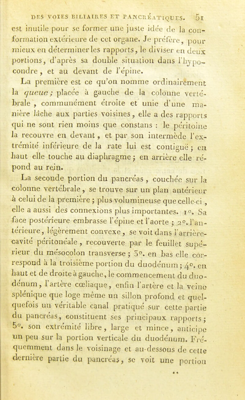 est inutile pour se former une juste idëo de la con- formation extérieure de cet organe. Je préfère, pour mieux en de'terminerles rapports, le diviser eu deux portions, d'après sa double situation dans l'h^/po- condre, et au devant de l'épine. La première est ce qu'on nomme ordinairement la queue; placée à gauche de la colonne verte'- Lrale , communément étroite et unie d'une ma- nière lâche aux parties voisines, elle a des rapports qui ne sont rien moins que constans : le péritoine la recouvre en devant, et par son intermède i'ex- tre'mite' inférieure de la rate lui est contiguë ; en liant elle touche au diaphragme j en arrière elle ré- pond au rein. La seconde portion du pancre'as , couchée sur la colonne vertébrale, se trouve sur un plan antérieur à celui de la première ; plus volumineuse que celle-ci , elle a aussi des connexions plus importantes. 1°. Sa face poste'rieure embrasse l'e'pine et l'aorte ^ 2°. l'an- térieure, légèrement convexe, se voit dans l'arrière- cavité péritonéale , recouverte par le feuillet supé- rieur du mésocolon transverse ; 5°. en bas elle cor- respond à la troisième portion du duodénum ; en haut et de droite à gauche, le commencement du duo- dénum, l'artère cœliaque, enfin l'artère et la veine splénique que loge même un sillon profond et quel- quefois un véritable canal pratiqué sur cette partie du pancréas, constituent ses principaux rapports; 5». son extrémité libre, large et mince, anticipe un peu sur la portion verticale du duodénum. Fré- quemment dans le voisinage et au-dessous de cette dernière partie du pancréas, se voit une portion