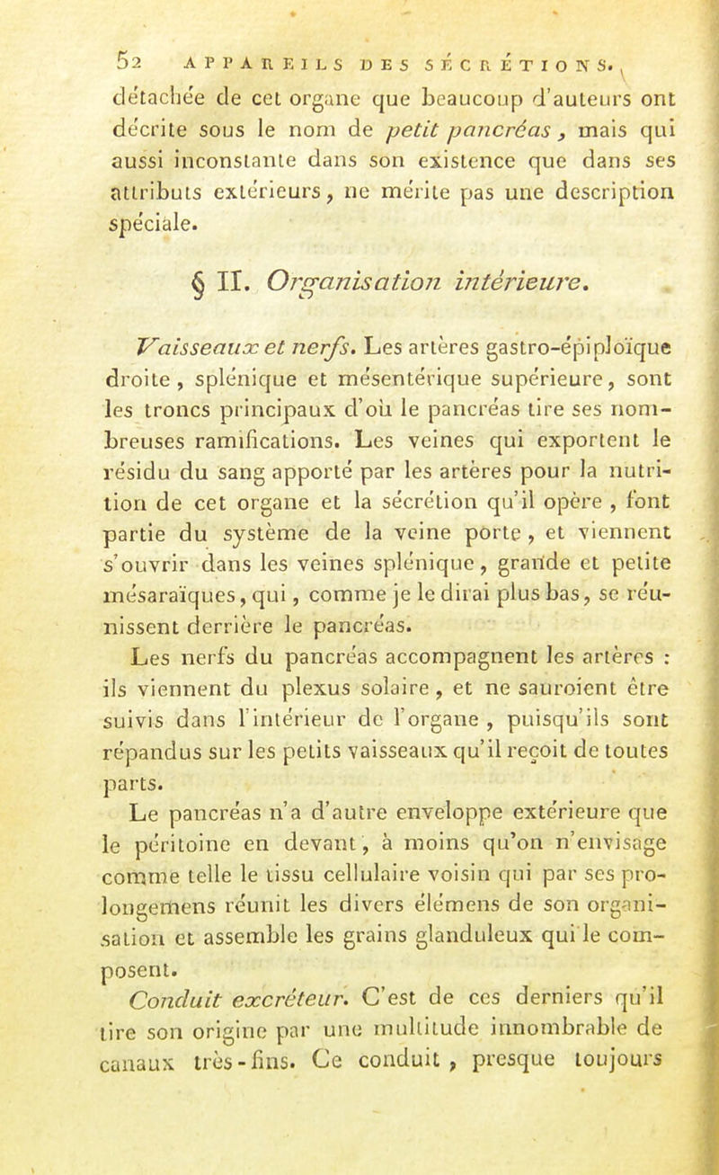 détachée de cet organe que beaucoup d'auteurs ont de'crite sous le nom de petit pancréas , mais qui aussi inconslanle dans son existence que dans ses attributs extérieurs, ne mérite pas une description spéciale. § II. Organisation intérieure. Vaisseaux et nerfs. Les artères gastro-épi ploïque droite, splénique et mésentérique supérieure, sont les troncs principaux d'oii le pancréas tire ses nom- breuses ramifications. Les veines qui exportent le résidu du sang apporté par les artères pour la nutri- tion de cet organe et la sécrétion qu'il opère , font partie du système de la veine porte , et viennent s'ouvrir dans les veines splénique, grailde et petite mésaraïques, qui, comme je le dirai plus bas, se réu- nissent derrière le pancréas. Les nerfs du pancréas accompagnent les artères : ils viennent du plexus solaire, et ne sauroicnt être suivis dans l'intérieur de l'organe , puisqu'ils sont répandus sur les petits vaisseaux qu'il reçoit de toutes parts. Le pancréas n'a d'autre enveloppe extérieure que le péritoine en devant, à moins qu'on n'envisage comme telle le tissu cellulaire voisin qui par ses pro- longeiliens réunit les divers élémens de son organi- sation et assemble les grains glanduleux qui le com- posent. Conduit excréteur. C'est de ces derniers qu'il lire son origine par une multitude innombrable de canaux très-fins. Ce conduit, presque toujours