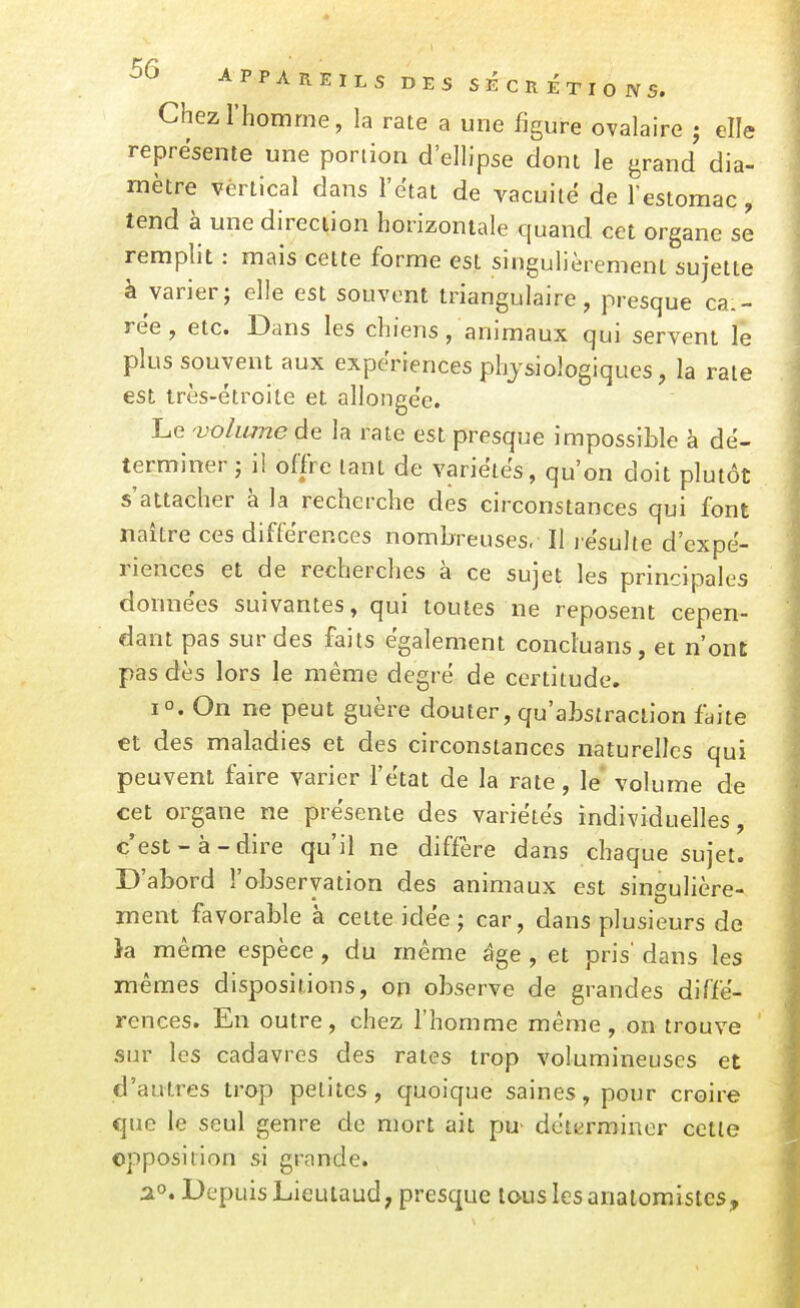 Chez l'homme, la rate a une figure ovalaire ; elle représente une portion d'ellipse dont le grand dia- mètre vertical dans l'état de vacuité de l'estomac , tend à une direction horizontale quand cet organe se remplit : mais celte forme est singulièrement sujette à varier; elle est souvent triangulaire, presque cai- rée, etc. Dans les chiens, animaux qui servent lé plus souvent aux expériences physiologiques, la rate est très-étroite et allongée. Le volume de la rate est presque impossible à dé- terminer ; il offre tant de variétés, qu'on doit plutôt s'attacher à la recherche des circonstances qui font naître ces différences nombreuses. Il résulte d'expé- riences et de recherches à ce sujet les principales données suivantes, qui toutes ne reposent cepen- dant pas sur des faits également conduans, et n'ont pas dès lors le même degré de certitude. 1°. On ne peut guère douter, qu'abstraction faite et des maladies et des circonstances naturelles qui peuvent faire varier l'état de la rate, le volume de cet organe ne présente des variétés individuelles, c'est-à-dire qu'il ne diffère dans chaque sujet. D'abord l'observation des animaux est singulière- ment favorable à cette idée ; car, dans plusieurs de }a même espèce , du même âge , et pris' dans les mêmes dispositions, on observe de grandes diffé- rences. En outre, chez fhomme même, on trouve sur les cadavres des rates trop volumineuses et d'autres trop petites, quoique saines, pour croire que le seul genre de mort ait pu- déterminer cette opposition si grande. Depuis Lieulaud, presque tous les analomisies.