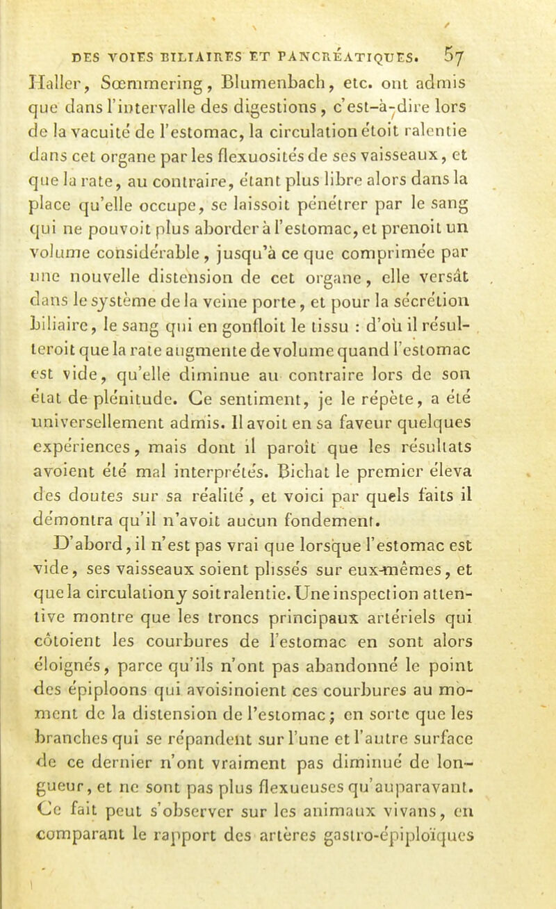 / DES VOIES BILIAIRES ET PANCRÉATIQUES. 5/ Haller, Sœmraering, Blumenbach, etc. ont admis que dans l'intervalle des digestions , c'est-à-dire lors de la vacuité de l'estomac, la circulation ëtoit ralentie dans cet organe par les flexuosités de ses vaisseaux, et que la rate, au contraire, étant plus libre alors dans la place qu'elle occupe, se laissoit pénétrer par le sang qui ne pouvoit plus aborder à l'estomac, et prenoit un volume considérable , jusqu'à ce que comprimée par une nouvelle distension de cet organe, elle versât dans le système de la veine porte, et pour la sécrétion biliaire, le sang qui en gonfloit le tissu : d'oîi il résul- leroit que la rate augmente de volume quand l'estomac est vide, qu'elle diminue au contraire lors de son état de plénitude. Ce sentiment, je le répète, a été universellement admis. Ilavoit en sa faveur quelques expériences, mais dont il paroît que les résultats avoient été mal interprétés. Bichat le premier éleva des doutes sur sa réalité , et voici par quels faits il démontra qu'il n'avoit aucun fondement. D'abord, il n'est pas vrai que lorsque l'estomac est vide, ses vaisseaux soient plissés sur eux-mêmes, et que la circulationy soit ralentie. Une inspection atten- tive montre que les troncs principaux artériels qui côtoient les courbures de l'estomac en sont alors éloignés, parce qu'ils n'ont pas abandonné le point des épiploons qui avoisinoient ces courbures au mo- ment de la distension de l'estomac j en sorte que les branches qui se répandent sur l'une et l'autre surface de ce dernier n'ont vraiment pas diminué de lon- gueur, et ne sont pas plus flexueuses qu'auparavant. Ce fait peut s'observer sur les animaux vivans, en comparant le rapport des artères gasiro-épiploïquos