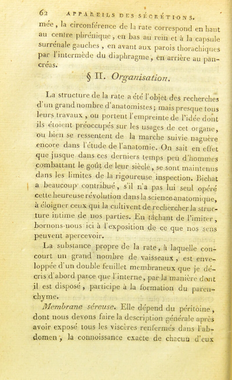 mëe , la circonférence de la rate correspond en haut au cenire plirenique, en bas au rein et à la capsule surrénale gauches , en avant aux parois thorachiqnes par rjuicrmède du diaphragme, èii arrière au pan- créas. § II. Oî-ganisation. La structure de la rate a ëië l'objet des recherches d'un grand nombre d'anatomistes ; mais presque tous leurs travaux , ou portent l'empreinte de l'idée dont ils ëioient préoccupés sur les usages de cet organe, ou bien se ressentent de la marche suivie naguère encore dans l'étude de l'anatomie. On sait en effet que jusque dans ces derniers temps peu d'hommes combattant le goût de leur siècle, se sont maintenus dans les limites de la rigoureuse inspection. Bichat a beaucoup contribué, s'il n'a pas lui seul opéré celte heureuse révolution dans la scienceanatomique, à éloigner ceux qui la cultivent de rechercher la strucl ture intime de nos parties. En lâchant de l'imiter, bornons-nous ici à l'exposition de ce que nos sens peuvent apercevoir. La substance propre de la rate, à laquelle con- court un grand nombre de vaisseaux, est enve- loppée d'un double feuillet membraneux que je dé- cris d'abord parce que l'inlerne, par la manière dant il est disposé , participe à la formation du paren- chyme. Membrane séreuse. Elle dépend du péritoine, dont nous devons faire la description générale après avoir exposé tous les viscères renfermés dans l'ab- domenla connoissance exacte de chacun d'eux