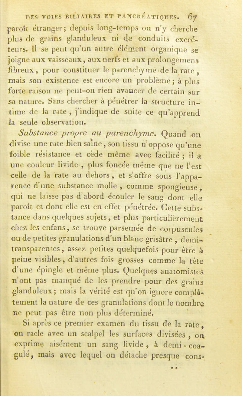 paroît étranger; depuis long-temps on n'y cherche plus de grains glanduleux ni de conduits cxcre'- teurs. H se peut qu'un autre élënîent organique se joigne aux vaisseaux, aux nerfs et aux prolongerncns fibreux , pour constituer le parenchyme de la rate , mais son existence est encore un pi oblème; à plus forte raison ne peut-on rien avancer de certain sur sa nature. Sans chercher à pene'trer la structure in- time de la rate , j'indique de suite ce qu'apprend la seule observation. Substance propre au parenchyme. Quand on divise une rate bien saine, son tissu n'oppose qu'une foible résistance et cède même avec facilité ; il a une couleur livide , plus fonce'e même que lie l'est; celle de la rate au dehors, et s'offre sous l'appa- rence d'une substance molle , comme spongieuse, qui ne laisse pas d'abord e'couler le sang dont elle paroit et dont elle est en effet pene'tre'e. Cette subs- tance dans quelques sujets, et plus particulièrement chez les enfans, se trouve parseme'e de corpuscules ou de petites granulations d'un blanc grisâtre , demi- transparentes, assez petites quelquefois pour être k peine visibles, d'autres fois grosses comme la tête d'une épingle et même plus. Quelques anaiomistes n'ont pas manqué de les prendre pour des grains glanduleux; mais la vérité est qu'on ignore complà^ tement la nature de ces granulations dont le nombre ne peut pas être non plus déterminé. Si après ce premier examen du tissu de la rate, on racle avec un scalpel les surfaces divisées , on, exprime aisément un sang livide , à demi - coa- gulé, mais avec lequel on détache presque cons-