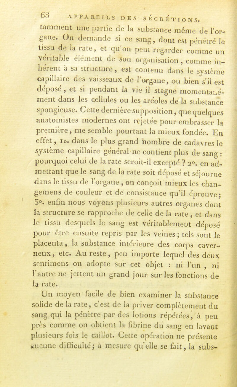 tamment une partie de la substance même de l'or- gane. On demande si ce sang, dont est pénétre le tissu de la rate, et qu'on peut regarder comme un véritable élément de son organisation , comme in- hérent à sa structure, est contenu dans le système capillaire des vaisseaux de l'organe, ou bien s'il est déposé, et si pendant la vie il stagne momentané- ment dans les cellules ou les aréoles de la substance spongieuse. Cette dernière supposition, que quelques anatomistes modernes ont rcjetée pour embrasser la première, me semble pourtant la mieux fondée. En effet, lo. dans le plus grand nombre de cadavres le système capillaire général ne contient plus de sang : pourquoi celui de la rate seroit-il excepté ? 2». en ad- mettant que le sang de la rate soit déposé et séjourne dans le tissu de l'organe , on conçoit mieux les chan- gemens de couleur et de consistance qu'il éprouve; 5°. enfin nous voyons plusieurs autres organes dont la structure se rapproche de celle de la rate, et dans le tissu desquels le sang est véritablement déposé pour être ensuite repris par les veines; tels sont le placenta, la substance intérieure des corps caver- neux, etc. Au reste, peu importe lequel des deux sentimens on adopte sur cet objet : ni l'un , ni l'autre ne jettent un grand jour sur les fonctions de la rate. Un moyen facile de bien examiner la substance solide de la rate, c'est de la priver complètement du sang qui la pénètre par des lotions répétées, à peu près comme on obtient la fibrine du sang en lavant plusieurs fois le caillot. Cette opération ne présente nucune difficulté; à mesure qu'elle se fait, la subs-