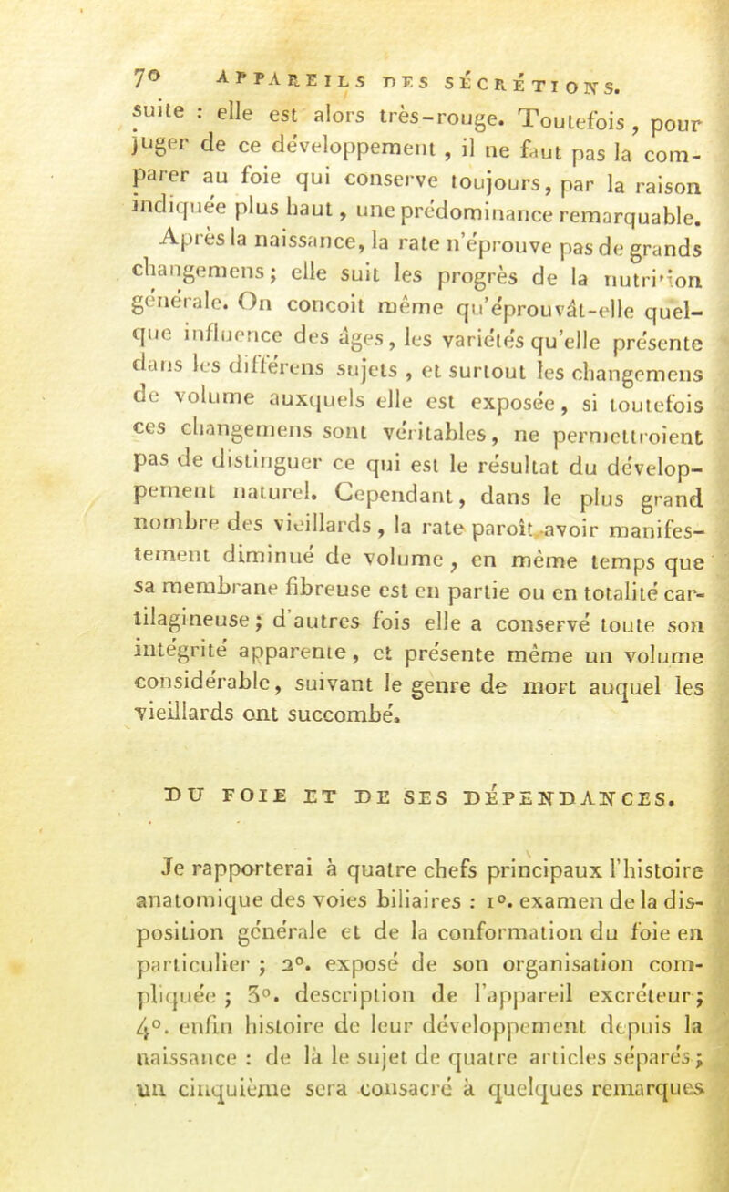 7€> APPAREILS DES SECRETIONS. suite : elle est alors très-rouge. Toutefois, pour juger de ce développement , il ne faut pas la com- parer au foie qui conserve toujours, par la raison indiquée plus haut, une prédominance remarquable. Après la naissance, la rate n'éprouve pas de grands cliangemens; elle suit les progrès de la nutri'ion générale. On conçoit même qu'ëprouvât-elle quel- que influence des âges, les variétés qu'elle présente dans les différens sujets , et surtout les changemens de volume auxquels elle est exposée, si toutefois ces changemens sont véritables, ne perniettroienl; pas de distinguer ce qui est le résultat du dévelop- pement naturel. Cependant, dans le plus grand nombre des vieillards , la rate paroit.-avoir manifes- tement diminué de volume y en même temps que sa membrane fibreuse est en partie ou en totalité car- tilagineuse; d'autres fois elle a conservé toute son intégrité apparente, et présente même un volume considérable, suivant le genre de mort auquel les vieillards ont succombé. DU FOIE ET DE SES DEPENn AW CES. • Je rapporterai à quatre chefs principaux l'histoire anatomique des voies biliaires : i°. examen delà dis- position générale et de la conformation du foie en particulier ; 2°. exposé de son organisation com- pliquée j 3. description de l'appareil excréteur; 4°. enfi.n histoire de leur développement depuis la naissance : de là le sujet de quatre articles séparés; un cinquième sera consacré à quelques remarques