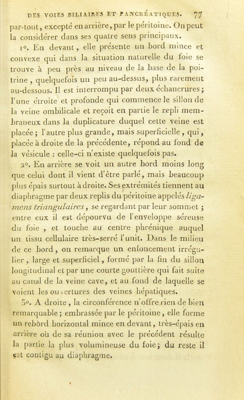 par-tout, excepté en arrière,par le péritoine. On peut la considérer dans ses quatre sens principaux. 1°. En devant, elle présente un bord mince et convexe qui dans la situation naturelle du foie se trouve à peu près au niveau de la base de la poi- trine , quelquefois un peu au-dessus, plus rarement au-dessous. II est interrompu par deux échancrures ; l'une étroite et profonde qui commence le sillon de la veine ombilicale et reçoit en partie le repli mem- braneux dans la duplicature duquel cette veine est placée > l'autre plus grande, mais superficielle , qui, placée à droite de la précédente, répond au fond de la vésicule : celle-ci n'existe quelquefois pas. 2°. En arrière se voit un autre bord moins long que celui dont il vient d'être parlé, mais beaucoup plus épais surtout adroite. Ses extrémités tiennent au diaphragme par deux replis du péritoine appelés Uga- mens triangulaires ^ se regardant par leur sommet 5 entre eux il est dépourvu de l'enveloppe séreuse du foie , et touche au centre phrénique auquel un tissu cellulaire très-serré l'unit. Dans le milieu de ce bord, on remarque un enfoncement irrégu- lier , large et superficiel, formé par la fin du siiloa longitudinal et par une courte gouttière qui fait suite au canal de la veine cave, et au fond de laquelle se voient les ouvertures des veines hépatiques. 5». A droite , la circonférence n'offre rien de bien remarquable; embrassée par le péritoine, elle forme un rebord horizontal mince en devant, très-épais en arrière oii de sa réunion avec le précédent résulte la partie la plus volumineuse du foiej du reste il est conligu au diaphragme.