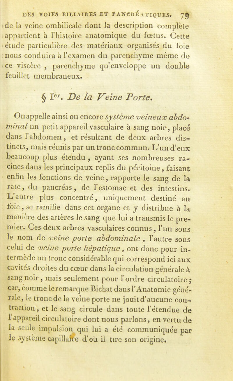 de la veine ombilicale dont la description complète appartient à l'histoire anatomique du fœius. Cette étude particulière des matériaux organise's du foie nous conduira à l'examen du parenchyme même de ce viscère , parenchyme qu'enveloppe un double feuillet membraneux. § De la Veine Porte, On appelle ainsi ou encore système veineux àhdo» minai un petit appareil vasculaire à sang noir, placé dans l'abdomen, et résultant de deux arbres dis- tincts, mais réunis par un tronc commun. L'un d'eux beaucoup plus étendu , ayant ses nombreuses ra- cines dans les principaux replis du péritoine, faisant enfin les fonctions de veine, rapporte le sang de la rate, du pancréas, de l'estomac et des intestins. L'autre plus concentré, uniquement destiné au foie, se ramifie dans cet organe et y distribue à la manière des artères le sang que lui a transmis le pre- mier. Ces deux arbres vasculaires connus, l'un sous le nom de 'veine porte abdominale ^ l'autre sous celui de veine porte hépatique, ont donc pour in- termède un tronc considérable qui correspond ici aux cavités droites du cœur dans la circulation générale à sang noir, mais seulement pour l'ordre circulatoire j car, comme leremarque Bichat dans l'Anatomie géné- rale, le tronc de la veine porte ne jouit d'aucune con- traction , et le sang circule dans toute l'étendue de 1 appareil circulatoire dont nous parlons, en vertu de la seule impulsion qui lui a été communiquée par le système capillaire d'oii il tire son origine.