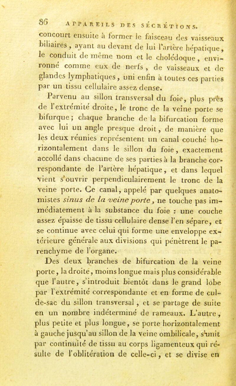 concourt ensuite à former le faisceau des vaisseaux biliaires , ayant au devant de lui l'artère hépatique, le conduit de même nom et le cholédoque, envi- ronné comme eux de nerfs , de vaisseaux et de glandes lymphatiques, uni enfin à toutes ces parties par un tissu cellulaire assez dense. Parvenu au sillon transversal du foie, plus près de l'extrémité droite, le tronc de la veine porte se bifurque ; chaque branche de la bifurcation forme avec lui un angle presque droit, de manière que les deux réunies représentent un canal couché ho- rizontalement dans le sillon du foie, exactement accollé dans chacune de ses parties à la branche cor- respondante de l'artère hépatique, et dans lequel vient s'ouvrir perpendiculairement le tronc de la veine porte. Ce canal, appelé par quelques anato- mistes sinus de la 'veine porte, ne touche pas im- médiatement à la substance du foie : une couche assez épaisse de tissu cellulaire dense l'en sépare, et se continue avec celui qui forme une enveloppe ex- térieure générale aux divisions qui pénètrent le pa- renchyme de l'organe. Des deux branches de bifurcation de la veine porte, la droite, moins longue mais plus considérable que l'autre, s'introduit bientôt dans le grand lobe par l'extrémité correspondante et en forme de cul- de-sac du sillon transversal , et se partage de suite en un nombre indéterminé de rameaux. L'autre, plus petite et plus longue, se porte horizontalement à gauche jusqu'au sillon de la veine ombihcale, sHjnit par continuité de tissu au corps ligamenteux qui ré- sulte de l'oblitération de celle-ci, et se divise en