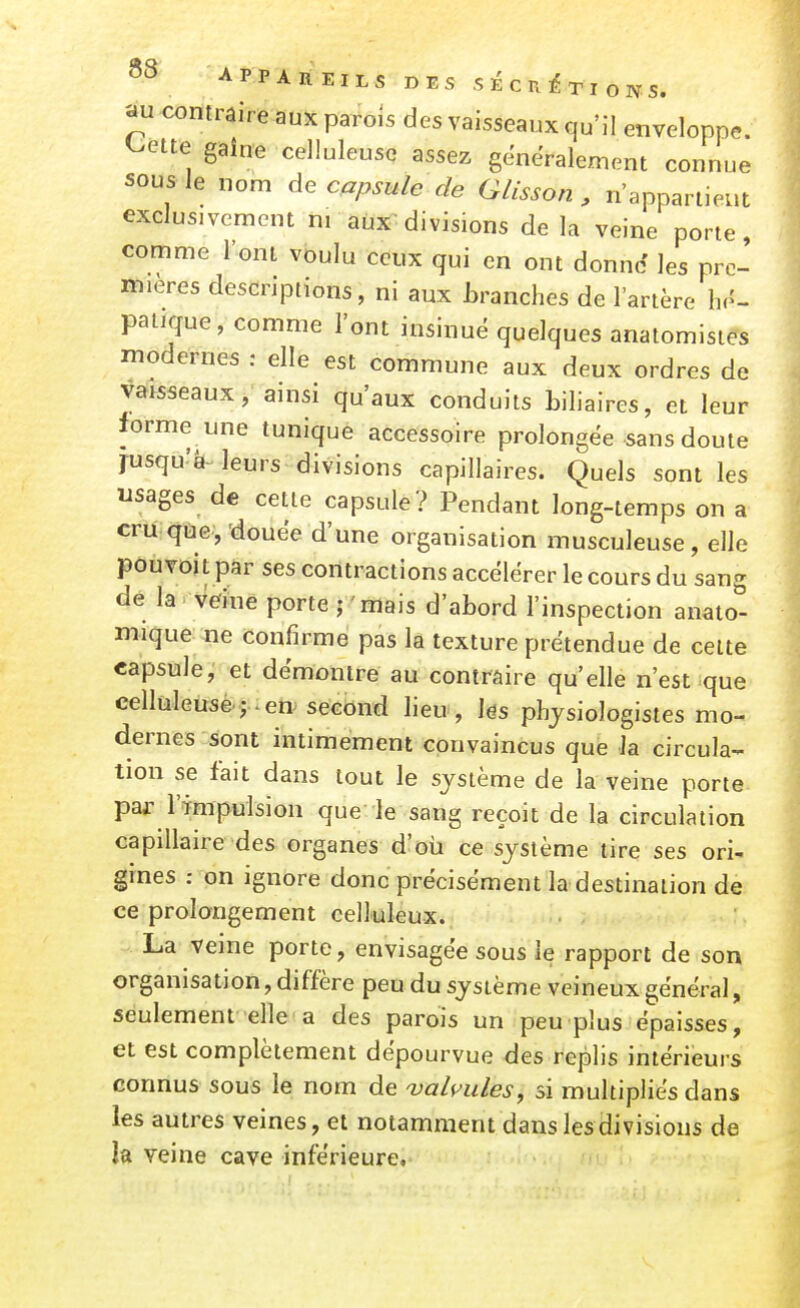 au contraire aux parois des vaisseaux qu'il enveloppe, ^ette gaîne celluleusc assez généralement connue sous le nom de capsule de Glisson , n'appartient exclusivement m aux divisions de la veine porte comme l'ont voulu ceux qui en ont donne les pre- mières descriptions, ni aux Lranches de l'artère hé- patique, comme l'ont insinue quelques anatomisies modernes : elle est commune aux deux ordres de vaisseaux; ainsi qu'aux conduits biliaires, et leur forme une tunique accessoire prolongée sans doute jusqu'à-leurs divisions capillaires. Quels sont les usages de cette capsule? Pendant long-temps on a cru que, douée d'une organisation musculeuse, elle pouvoit par ses contractions accélérer le cours du sang de la Veine porte ; mais d'abord l'inspection anato- mique ne confirme pas la texture prétendue de celte capsule, et démontre au contraire qu'elle n'est que eelluleuse ; . en second lieu , lés physiologistes mo- dernes sont intimement convaincus que Ja circula- tion se fait dans tout le système de la veine porte par l'impulsion que le sang reçoit de la circulation capillaire des organes d'où ce système tire ses ori- gines : on ignore donc précisément la destination de ce prolongement celluleux. La veine porte, envisagée sous le rapport de son organisation, diffère peu du système veineux général, seulement elle a des parois un peu plus épaisses, et est complètement dépourvue des replis intérieurs connus sous le nom de ualvules, si multipliés dans les autres veines, et notamment dans les divisions de k veine cave inférieure.